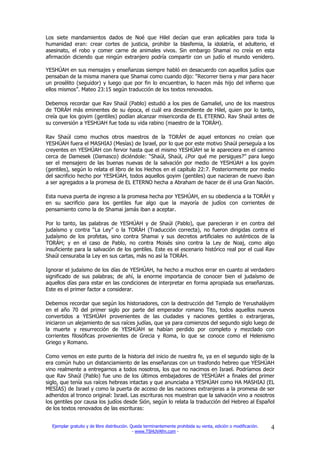 Los siete mandamientos dados de Noé que Hilel decían que eran aplicables para toda la
humanidad eran: crear cortes de justicia, prohibir la blasfemia, la idolatría, el adulterio, el
asesinato, el robo y comer carne de animales vivos. Sin embargo Shamai no creía en esta
afirmación diciendo que ningún extranjero podría compartir con un judío el mundo venidero.

YESHÚAH en sus mensajes y enseñanzas siempre habló en desacuerdo con aquellos judíos que
pensaban de la misma manera que Shamai como cuando dijo: “Recorrer tierra y mar para hacer
un prosélito (seguidor) y luego que por fin lo encuentran, lo hacen más hijo del infierno que
ellos mismos”. Mateo 23:15 según traducción de los textos renovados.

Debemos recordar que Rav Shaúl (Pablo) estudió a los pies de Gamaliel, uno de los maestros
de TORÁH más eminentes de su época, el cuál era descendiente de Hilel, quien por lo tanto,
creía que los goyim (gentiles) podían alcanzar misericordia de EL ETERNO. Rav Shaúl antes de
su conversión a YESHÚAH fue toda su vida rabino (maestro de la TORÁH).

Rav Shaúl como muchos otros maestros de la TORÁH de aquel entonces no creían que
YESHÚAH fuera el MASHIAJ (Mesías) de Israel, por lo que por este motivo Shaúl perseguía a los
creyentes en YESHÚAH con fervor hasta que el mismo YESHÚAH se le apareciera en el camino
cerca de Damesek (Damasco) diciéndole: “Shaúl, Shaúl, ¿Por qué me persigues?” para luego
ser el mensajero de las buenas nuevas de la salvación por medio de YESHÚAH a los goyim
(gentiles), según lo relata el libro de los Hechos en el capítulo 22:7. Posteriormente por medio
del sacrificio hecho por YESHÚAH, todos aquellos goyim (gentiles) que nacieran de nuevo iban
a ser agregados a la promesa de EL ETERNO hecha a Abraham de hacer de él una Gran Nación.

Esta nueva puerta de ingreso a la promesa hecha por YESHÚAH, en su obediencia a la TORÁH y
en su sacrificio para los gentiles fue algo que la mayoría de judíos con corrientes de
pensamiento como la de Shamai jamás iban a aceptar.

Por lo tanto, las palabras de YESHÚAH y de Shaúl (Pablo), que parecieran ir en contra del
judaísmo y contra “La Ley” o la TORÁH (Traducción correcta), no fueron dirigidas contra el
judaísmo de los profetas, sino contra Shamai y sus decretos artificiales no auténticos de la
TORÁH; y en el caso de Pablo, no contra Moisés sino contra la Ley de Noaj, como algo
insuficiente para la salvación de los gentiles. Este es el escenario histórico real por el cual Rav
Shaúl censuraba la Ley en sus cartas, más no así la TORÁH.

Ignorar el judaísmo de los días de YESHÚAH, ha hecho a muchos errar en cuanto al verdadero
significado de sus palabras; de ahí, la enorme importancia de conocer bien el judaísmo de
aquellos días para estar en las condiciones de interpretar en forma apropiada sus enseñanzas.
Este es el primer factor a considerar.

Debemos recordar que según los historiadores, con la destrucción del Templo de Yerushaláyim
en el año 70 del primer siglo por parte del emperador romano Tito, todos aquellos nuevos
convertidos a YESHÚAH provenientes de las ciudades y naciones gentiles o extranjeras,
iniciaron un alejamiento de sus raíces judías, que ya para comienzos del segundo siglo luego de
la muerte y resurrección de YESHÚAH se habían perdido por completo y mezclado con
corrientes filosóficas provenientes de Grecia y Roma, lo que se conoce como el Helenismo
Griego y Romano.

Como vemos en este punto de la historia del inicio de nuestra fe, ya en el segundo siglo de la
era común hubo un distanciamiento de las enseñanzas con un trasfondo hebreo que YESHÚAH
vino realmente a entregarnos a todos nosotros, los que no nacimos en Israel. Podríamos decir
que Rav Shaúl (Pablo) fue uno de los últimos embajadores de YESHÚAH a finales del primer
siglo, que tenía sus raíces hebreas intactas y que anunciaba a YESHÚAH como HA MASHIAJ (EL
MESÍAS) de Israel y como la puerta de acceso de las naciones extranjeras a la promesa de ser
adheridos al tronco original: Israel. Las escrituras nos muestran que la salvación vino a nosotros
los gentiles por causa los judíos desde Sión, según lo relata la traducción del Hebreo al Español
de los textos renovados de las escrituras:


  Ejemplar gratuito y de libre distribución. Queda terminantemente prohibida su venta, edición o modificación.   4
                                              - www.TSHUVAfm.com -
 