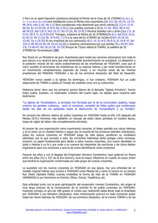 1 Pero en el ajarit-hayamim (postreros tiempos) el Monte de la Casa de EL ETERNO [Ge 49:1; Is
2:1 -3; Ez 38:8; Da 2:28] será establecido como el Monte más importante.[Os 3;5; Da 10:14; 12:13;
Mt 24:6; Hch 2:16; He 1:2] Será considerado más altamente que otras colinas,[Is 2:2-4; 11:9;
66:20; Ez 17:22-24; Zc 8:3; Da 2:35;] y los pueblos correrán a él.[Is 11:10; 49:6; 60:3-14;
66:18:23; Sal 110:3; Hch 15:17; Ro 11:25; Re 15:4] 2 Muchos Gentiles irán y dirán:[Isa 2:3; Je
31:6; 50:4 -5; Zc 8:20-23] "¡Vengan, subamos al Monte de EL ETERNO,[De 6:1; Sal 25:8 -9,12;
Is 54:13; Mt 11:25-30; Jn 6:45; 7:17] a la casa del EL ETERNO de Ya'akov![Hch 10:32-33;
13:42; Ya 1:19-25] El nos enseñará de sus caminos[Is 42:1 -4; 51:4-5; Os 6:3; Zc 14:8 -9; Sal
110:2; Mt 28:19-20; Mr 16:15-16,20] y nosotros caminaremos por sus sendas."[Lu 24:47; Hch
1:8; 13:46-47; Ro 10:12-18; 15:19] Porque de Tziyon saldrá la TORÁH, la palabra de EL
ETERNO de Yerushalayim.[20]

Rav Shaúl en un Ministerio de gran importancia para todas las naciones extranjeras hizo todo lo
que estuvo a su alcance para que este lamentable acontecimiento no sucediera: La disipación y
la posterior mezcla de las raíces judías/hebreas de las enseñanzas de YESHÚAH, cosa que al
morir sucedió al divorciarse las enseñanzas de su esencia hebrea y por ende transformarse en
un movimiento completamente separado de Israel, y en muchas veces de las mismas
enseñanzas del MASHIAJ YESHÚAH y las de los primeros discípulos del Rabí de Nazareth.

YESHÚAH nunca asistió a la iglesia los domingos, ni fue cristiano, YESHÚAH fue un judío
observante de TORÁH y asistía al Templo los shabbat como era su costumbre.

Debemos tener claro que los primeros quince líderes de la llamada “Iglesia Primitiva”, fueron
todos judíos. Eusebio, un historiador cristiano del cuarto siglo, ha dejado para nosotros este
testimonio:

”La Iglesia de Yerushaláyim, al principio fue formada por lo de la circuncisión (judíos), luego
vinieron los gentiles cristianos… pero al comienzo, consistió de fieles judíos que continuaron
desde los días de los apóstoles hasta la destrucción de Yerushaláyim y su Templo”.

Se conocen los últimos rastros de judíos creyentes en YESHÚAH hasta el año 135 después del
Mesías (D.M.) Veremos más adelante un resurgir de estas raíces perdidas en nuestra época,
luego de siglos de haber sido completamente borrados.

Al carecer de una organización como movimiento naciente, al haber perdido sus raíces hebreas
y al no tener ya un modelo hebreo a seguir por la muerte de los primeros talmidim (discípulos),
todos los nuevos creyentes en YESHÚAH luego de esta época, perdieron su verdadera
identidad, por lo que sumado a esto, las corrientes helenistas tanto griegas como romanas,
tomaron un papel fundamental para darles a estos nuevos creyentes, una nueva identidad no
judía o hebrea a su fe y por ende a su manera de interpretar las escrituras y de cómo debían
organizarse para sus reuniones y acerca de como identificarse como creyentes.

Pasaron los años y con la llegada del Emperador Romano Constantino (que gobernó en Roma
entre los años 312 y 337 de la Era Común), tuvo la mayor influencia en cuanto al nuevo orden
que tendría la organización conformada por este grupo de nuevos creyentes.

Lo sucedido con los nuevos creyentes en YESHÚAH en esa época, fue una orfandad de un
modelo original hebreo que tuviera a YESHÚAH como Mesías tal y como lo hiciera en su tiempo
Rav Shaúl (Apóstol Pablo) cuando modelaba la forma de vida de la TORÁH en YESHÚAH
HAMASHIAJ a sus hermanos en Corinto, Efeso, Grecia, Tesalónica, etc.

Esta orfandad junto con la gran participación del emperador romano Constantino, dio origen al
muy largo proceso de la romanización de la reciente fe de judíos creyentes en YESHÚAH,
trayendo consigo un giro de 180 grados al rumbo que realmente debía llevar todo lo enseñado
por YESHÚAH y sus talmidim (discípulos). Esta romanización procuró en todo momento quitar
todas las raíces hebreas de YESHÚAH, de sus primeros discípulos, de la misma TORÁH y de las



  Ejemplar gratuito y de libre distribución. Queda terminantemente prohibida su venta, edición o modificación.   5
                                              - www.TSHUVAfm.com -
 