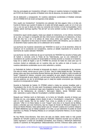 Esta ley promulgada por Constantino infringió e infringe en nuestros tiempos el mandato dado
por El DI-S de Israel de guardar el Shabbat como día de descanso, de estudio de la TORÁH y

día de dedicación y consagración. En nuestros calendarios occidentales el Shabbat ordenado
por EL ETERNO DI-S de Israel corresponde al día sábado.

Pero ¿quién era Constantino? Constantino era adorador del dios pagano mitra o el dios sol.
Cuenta la historia que cuando él estaba en el patio del templo pagano, pudo ver en el sol una
cruz y una voz que le decía con esta cruz vencerás (sol invictos o el sol inconquistable). Como
ustedes sabrán domingo significa “Día del Sol” así como también sunday en inglés significa lo
mismo.

Constantino siguió siendo pagano, hasta que adoptó el cristianismo, en los últimos momentos
de su vida. La imagen e iconografía del dios mitra fueron transferidas al cristianismo, el disco
solar del dios fue a dar a la cabeza de Jesús (iesus jristo) que significa “con esta cruz
vencerás”, etiquetaron al dios Jesús al mando cristiano dentro del mitraísmo, que se celebra el
25 diciembre hasta nuestros días con la celebración de la navidad.

Las escrituras nos muestran claramente que YESHÚAH no nació un 25 de diciembre. Antes de
continuar con lo acontecido con Constantino, veamos un detalle importante en lo tocante al
nacimiento de nuestro Salvador YESHÚAH:

Las escrituras nos dan evidencias de que el nacimiento de YESHÚAH fue durante la fiesta judía
de Sukkot o conocida como la Fiesta de los Tabernáculos, que es una celebración en
recordatorio de cuando el pueblo de Israel habitó en tiendas durante su travesía en el desierto,
luego de su salida de Egipto y que EL ETERNO les proveyó de todas las cosas para que no
murieran. Sukkot es celebrada aún en nuestros días por los judíos en todo el mundo y en
nuestros calendarios occidentales ocurre entre setiembre y octubre.

La Festividad de Sukkot es llamada la temporada de alegría y la temporada de las naciones.
Con esto en mente, vemos que en Lucas 2:10 dice: "pero el malaj (ángel) les dijo: "No teman,
porque estoy aquí para anunciarles Buenas Noticias que llenarán de alegría a todo el pueblo de
Israel." [basorah en Hebreo, conocido como evangelio] de gran alegría [Sukkot es conocido
como la temporada de gran alegría], cual será para mucha gente [temporada de las naciones].
Así que podemos ver por la terminología que el malaj les estaba anunciando que YESHÚAH
nacería en la temporada de Sukkot.

Durante la Festividad de Sukkot, EL ETERNO ordenó a todos los varones Israelitas subir a
Yerushaláyim (De 16:16). Por esta razón Yerushalayim estaba llena de Israelitas y Yosef (José)
y Miryam (María) no encontraron lugar para hospedarse (Lucas 2:7b: "no había espacio para
ellos en las habitaciones de vivienda."). Beit-Lejem (Belén), donde YESHÚAH nació,
está solamente a cuatro millas de Yerushaláyim y también estaba lleno.

Después que Yahshúa nació en Beit-Lejem, en la tierra de Yahudáh, durante el tiempo que
Herodes era rey, unos Sabios vinieron desde el este a Yerushalayim y preguntaron: "¿Dónde
está el recién nacido, Rey de los Judíos? Pues vimos su estrella en el este y vinimos a
adorarlo." (Mat 2:1-2) Estos Sabios no eran "magos" como dice en la mayoría de las Biblias,
dando a entender que eran hechiceros, tipo los magos de Faraón de Mitzrayim (Egipto) en la
época de Moshé (Moisés). Estos sabios tenían que ser Yahudim (Judíos) de la anterior diáspora
en Babel (Babilonia) que se habían quedado en el este; ya que solamente el pueblo de Israel
esperaba a su Mesías. El Mashíaj (Mesías) es un concepto únicamente Hebreo y no de ninguna
otra nación.

No hay Mesías Greco-Romano. Esta tierra del este era Babel, donde había la más grande
población de Yahudim (judíos) en la época de YESHÚAH. Debemos recordar que no todos los
Judíos regresaron a Israel con ZeruBabel (Zorobabel), Esra (Esdras) y Nehemyah (Nehemías)
cuando el cautiverio de Nevujadretzar (Nabucodonosor) terminó. Entonces estos judíos eran

  Ejemplar gratuito y de libre distribución. Queda terminantemente prohibida su venta, edición o modificación.   7
                                              - www.TSHUVAfm.com -
 