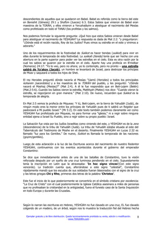 descendientes de aquellos que se quedaron en Babel. Babel es referida como la tierra del este
en Bereshit (Génesis) 29:1 y Shoftim (Jueces) 6:3. Estos Sabios que vinieron de Babel eran
maestros de la TORÁH, y ellos vinieron a Yerushaláyim a atestiguar el nacimiento del Mesías
como profetizado en todo el TANAJ (los profetas y los salmos).

Nos podemos formular la siguiente pregunta: ¿Qué hizo que estos Sabios vinieran desde Babel
para atestiguar el nacimiento de YESHÚAH? La respuesta es dada de Mat 2:2: "y preguntaron:
"¿Dónde está el recién nacido, Rey de los Judíos? Pues vimos su estrella en el este y vinimos a
adorarlo."

Uno de los requerimientos de la Festividad de Sukkot es hacer tiendas (sukkot) para vivir en
ellas durante la temporada de esta festividad. La sukkah (tienda) tenía que ser hecha con una
abertura en la parte superior para poder ver las estrellas en el cielo. Esta es otra razón por la
cual los sabios se guiaron por la estrella en el cielo. Aparte hay una profecía en B'midbar
(Números) 24:17: "Yo lo veo, pero no ahora; yo lo contemplo, pero no pronto – una estrella
saldrá de Ya'akov (Jacob), un hombre se levantará de Israel, para destrozar los príncipes
de Moav y saqueará a todos los hijos de Shet.

El rey Herodes preguntó dónde nacería el Mesías: "Llamó (Herodes) a todos los principales
kohanim (sacerdotes) y a los maestros de la TORÁH del pueblo, y les preguntó: "¿Dónde
nacerá el Mashiaj (Mesías)?" (Mat 2:4). A él le fue respondido que en Beit-Lejem (Belén)
(Mat.2:5-6). Cuando los Sabios vieron la estrella, Mattityah (Mateo) nos dice: "Cuando vieron la
estrella, se regocijaron en gran manera." (Mat 2:10). De nuevo, recuerden que Sukkot es la
temporada de alegría.

En Mat 2:5 vemos la profecía de Miqueas: 'Y tú, Beit-Lejem, en la tierra de Yahudáh (Judá), de
ningún modo eres la menor entre los príncipes de Yahudáh pues de ti saldrá un Regidor que
pastoreará a Mi pueblo Israel.'" [Mi 5:2]. En este texto también podemos claramente ver como
YESHÚAH fue profetizado por Miqueas, no para formar una "iglesia," ni a regir sobre ninguna
entidad ajena a Israel Su Pueblo, sino a regir sobre su propio pueblo: Israel.

La Salvación fue vista por los Judíos Israelitas como viniendo del este, y YESHÚAH es de la zera
(descendencia) de la tribu de Yahudáh (Judá). La tribu de Yahudáh estaba situada al este del
Tabernáculo del Testimonio de Moshe en el desierto. Finalmente YESHÚAH en Lucas 2:32 es
llamado "luz para los Gentiles." De nuevo, Sukkot es llamada la temporada de las naciones
(goyim/gentiles).

Luego de esta aclaración a la luz de las Escrituras acerca del nacimiento de nuestro Redentor
YESHÚAH, continuemos con los eventos acontecidos durante el gobierno del emperador
Constantino:

Se dice que inmediatamente antes de una de las batallas de Constantino, tuvo la visión
reforzada después por un sueño de una cruz luminosa pendiendo en el cielo. Supuestamente
tenía la inscripción en Latín que la atravesaba: 'In hoc signo vinces'(Con este signo
vencerás). La tradición cuenta que, aferrándose a este signo “celestial”, Constantino
rápidamente mandó que los escudos de sus soldados fueran blasonados con el signo de la cruz
y las letras griegas Chi y Rho, primeras dos letras de la palabra 'Christos'.

Este fue el inicio de lo que posteriormente se convertiría en el símbolo cristiano por excelencia:
“La Cruz de Cristo” con el cual posteriormente la Iglesia Católica asesinara a miles de personas
que no profesaban la cristiandad en la antigüedad, fuera el funesto caso de la Santa Inquisición
en todo Europa y durante las Cruzadas.




Según lo narran las escrituras en Hebreo, YESHÚAH no fue clavado en una cruz, EL fue clavado
colgando de un madero, de un árbol, según nos lo muestra la traducción fiel del Hebreo hecha

  Ejemplar gratuito y de libre distribución. Queda terminantemente prohibida su venta, edición o modificación.   8
                                              - www.TSHUVAfm.com -
 