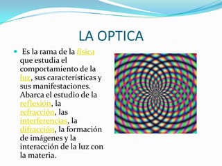 LA OPTICA,[object Object], Es la rama de la física que estudia el comportamiento de la luz, sus características y sus manifestaciones. Abarca el estudio de la reflexión, la refracción, las interferencias, la difracción, la formación de imágenes y la interacción de la luz con la materia.,[object Object]