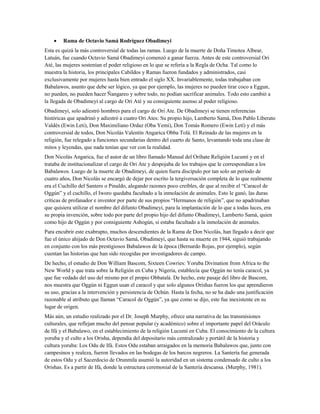 • Rama de Octavio Samá Rodríguez Obadimeyi
Esta es quizá la más controversial de todas las ramas. Luego de la muerte de Doña Timotea Albear,
Latuán, fue cuando Octavio Samá Obadimeyi comenzó a ganar fuerza. Antes de este controversial Ori
Até, las mujeres sostenían el poder religioso en lo que se refería a la Regla de Ocha. Tal como lo
muestra la historia, los principales Cabildos y Ramas fueron fundados y administrados, casi
exclusivamente por mujeres hasta bien entrado el siglo XX. Invariablemente, todas trabajaban con
Babalawos, asunto que debe ser lógico, ya que por ejemplo, las mujeres no pueden tirar coco a Eggun,
no pueden, no pueden hacer Ñangareo y sobre todo, no podían sacrificar animales. Todo esto cambió a
la llegada de Obadimeyi al cargo de Ori Até y su consiguiente asenso al poder religioso.
Obadimeyi, solo adiestró hombres para el cargo de Ori Ate. De Obadimeyi se tienen referencias
históricas que apadrinó y adiestró a cuatro Ori Ates: Su propio hijo, Lamberto Samá, Don Pablo Liberato
Valdés (Ewin Leti), Don Maximiliano Ordaz (Oba Yemi), Don Tomás Romero (Ewin Letí) y el más
controversial de todos, Don Nicolás Valentín Angarica Obba Tolá. El Reinado de las mujeres en la
religión, fue relegado a funciones secundarias dentro del cuarto de Santo, levantando toda una clase de
mitos y leyendas, que nada tenían que ver con la realidad.
Don Nicolás Angarica, fue el autor de un libro llamado Manual del Orihate Religión Lucumí y en el
trataba de institucionalizar el cargo de Ori Ate y despojaba de los trabajos que le correspondían a los
Babalawos. Luego de la muerte de Obadimeyi, de quien fuera discípulo por tan solo un período de
cuatro años, Don Nicolás se encargó de dejar por escrito la tergiversación completa de lo que realmente
era el Cuchillo del Santero o Pinaldo, alegando razones poco creíbles, de que al recibir el “Caracol de
Oggún” y el cuchillo, el Iworo quedaba facultado a la inmolación de animales. Esto le ganó, las duras
críticas de profanador e inventor por parte de sus propios “Hermanos de religión”, que no apadrinaban
que quisiera utilizar el nombre del difunto Obadimeyi, para la implantación de lo que a todas luces, era
su propia invención, sobre todo por parte del propio hijo del difunto Obadimeyi, Lamberto Samá, quien
como hijo de Oggún y por consiguiente Ashogún, si estaba facultado a la inmolación de animales.
Para encubrir este exabrupto, muchos descendientes de la Rama de Don Nicolás, han llegado a decir que
fue el único ahijado de Don Octavio Samá, Obadimeyi, que hasta su muerte en 1944, siguió trabajando
en conjunto con los más prestigiosos Babalawos de la época (Bernardo Rojas, por ejemplo), según
cuentan las historias que han sido recogidas por investigadores de campo.
De hecho, el estudio de Don William Bascom, Sixteen Cowries: Yoruba Divination from Africa to the
New World y que trata sobre la Religión en Cuba y Nigeria, establecía que Oggún no tenía caracol, ya
que fue vedado del uso del mismo por el propio Obbatalá. De hecho, este pasaje del libro de Bascom,
nos muestra que Oggún ni Eggun usan el caracol y que solo algunos Orishas fueron los que aprendieron
su uso, gracias a la intervención y persistencia de Ochún. Hasta la fecha, no se ha dado una justificación
razonable al atributo que llaman “Caracol de Oggún”, ya que como se dijo, este fue inexistente en su
lugar de origen.
Más aún, un estudio realizado por el Dr. Joseph Murphy, ofrece una narrativa de las transmisiones
culturales, que reflejan mucho del pensar popular (y académico) sobre el importante papel del Oráculo
de Ifá y el Babalawo, en el establecimiento de la religión Lucumí en Cuba. El conocimiento de la cultura
yoruba y el culto a los Orisha, dependía del depositario más centralizado y portátil de la historia y
cultura yoruba: Los Odu de Ifá. Estos Odu estaban arraigados en la memoria Babalawos que, junto con
campesinos y realeza, fueron llevados en las bodegas de los barcos negreros. La Santería fue generada
de estos Odu y el Sacerdocio de Orunmila asumió la autoridad en un sistema condensado de culto a los
Orishas. Es a partir de Ifá, donde la estructura ceremonial de la Santería descansa. (Murphy, 1981).
 