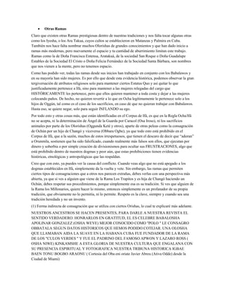 • Otras Ramas
Claro que existen otras Ramas prestigiosas dentro de nuestras tradiciones y nos falta tocar algunas otras
como los Iyesha, o los Ara Takua, cuyos cultos se establecieron en Matanzas y Palmira en Cuba.
También nos hace falta nombrar muchos Olorishas de grandes conocimientos y que han dado inicio a
ramas más modernas, pero nuevamente el espacio y tu cantidad de aburrimiento limitan este trabajo.
Ramas como la de Doña Francisca Entensa, Aratakuá, de la sociedad San Roque o Doña Guadalupe
Estables de la Sociedad El Cristo o Doña Felicia Fernández de la Sociedad Santa Bárbara, son nombres
que nos vienen a la mente, pero no tenemos espacio.
Como has podido ver, todas las ramas desde sus inicios han trabajado en conjunto con los Babalawos y
en su mayoría han sido mujeres. Es por ello que desde esta evidencia histórica, podemos observar la gran
tergiversación de atributos religiosos solo para mantener ciertos Estatus Quo y así quitar lo que
justificadamente pertenece a Ifá, sino para mantener a las mujeres relegadas del cargo que
HISTÓRICAMENTE les pertenece, pero que ellos quieren mantener a toda costa y dejar a las mujeres
colocando paños. De hecho, no quieren revertir a lo que en Ocha legítimamente le pertenece solo a los
hijos de Oggún, tal como es el caso de los sacrificios, en caso de que no quieran trabajar con Babalawos.
Hasta eso, se quiere negar, solo para seguir INFLANDO su ego.
Por todo esto y otras cosas más, que están identificadas en el Corpus de Ifá, es que en la Regla Ocha/Ifá
no se acepta, ni la determinación de Ángel de la Guarda por Caracol (Osa Iroso), ni los sacrificios
animales por parte de los Olorishas (Oggunda Keté y otros), aparte de otras peleas como la consagración
de Ochún por un hijo de Changó y viceversa (Obbara Ogbe), ya que todo esto está prohibido en el
Corpus de Ifá, que a la sazón, muchos de estos irrespetuosos, que tienen el descaro de decir que “adoran”
a Orunmila, sostienen que ha sido falsificado, cuando realmente más falsos son ellos, que ejecutan por
dinero y soberbia o por simple creación de divisionismos para ocultar sus FRUSTRACIONES, algo que
está prohibido dentro de nuestros dogmas y peor aún, que estas prohibiciones tienen evidencias
históricas, etnológicas y antropológicas que las respaldan.
Creo que con esto, ya puedes ver la causa del conflicto. Cuando veas algo que no está apegado a los
dogmas establecidos en Ifá, simplemente da la vuelta y vete. Sin embargo, las ramas que permiten
ciertos tipos de consagraciones que a otros nos parecen extrañas, debes verlas con una perspectiva más
abierta, ya que si ves a alguien que viene de la Rama Los Trapitos y es hija de Changó haciendo un
Ochún, debes respetar sus procedimientos, porque simplemente esa es su tradición. Si ves que alguien de
la Rama los Millonarios, quiere hacer lo mismo, entonces simplemente es un profanador de su propia
tradición, que obviamente no lo permitía, ni lo permite. Respeto es la clave, siempre y cuando sea una
tradición heredada y no un invento.
(1) Forma indirecta de consagración que se utiliza con ciertos Orishas, lo cual te explicaré más adelante.
NUESTROS ANCESTROS SE HACEN PRESENTES, PARA DARLE A NUESTRA REVISTA EL
SENTIDO VERDADERO. HONRARLOS EN GRATITUD, EL ES CELEBRE BABALOSHA
APOLINAR GONZALEZ (OSHA WEYE) MEJOR CONOCIDO COMO "POLO " LE CONSAGRO
OBBATALA SEGUN DATOS HISTORICOS QUE HEMOS PODIDO COTEJAR. UNA OLOSHA
QUE LLAMABAN AIDA LA SUAVE EN LA HABANA CUBA FUE FUNDADOR DE LA RAMA
DE LOS "CULOS VERDES " Y FUE EL PADRINO DEL FAMOSO APWON Y LAZARO ROSS (
OSHA NIWE) KINKAMSHE A ESTA GLORIA DE NUESTRA CULTURA QUE ENGALANA CON
SU PRESENCIA ESPIRITUAL Y FOTOGRAFICA NUESTRA TRIBUNA HISTORICA IGBAE
BAEN TONU BOGBO ARAONU ( Cortesia del Oba eni oriate Javier Abreu (Ativa Odde) desde la
Ciudad de Miami)
 