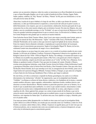 quienes son sus ancestros religiosos, todos los cuales se mencionan en su Rezo Heredado de invocación
y que se llama Moyugba (Ijugba), con el cual se pide la bendición de Dios, Orishas, Eggun, Padre,
madre, padrino, madrina, etc. Hay “Ramas” de Ocha y “Ramas” de Ifá, pero nos limitaremos a ver tan
solo parte de las ramas de Ocha.
Ahora bien, la pelea de la que te hablaré a lo largo de este libro, se debe a que dentro de nuestras
tradiciones, se sabe que históricamente la expansión y conservación del culto por la parte Lucumí, se
debió básicamente a tres mujeres, que con su conocimiento y dedicación, hicieron gran parte de lo que
conocemos hoy en día como nuestra religión, pero en términos Lucumí. De estas tres Mujeres, dos eran
aliadas y una era considerada enemiga y se fue “Exiliada” a lo que es la provincia de Matanzas en Cuba.
Estas tres grandes Iyalochas protagonizaron lo que se conoció como: La División de La Habana, uno de
los Cismas Religiosos más grandes que se conocen en nuestra tradición.
Estas Iyalochas fueron Doña Timotea Albear, Ajayí Lewú, pero mejor conocida como Latuán, quien se
cree que era natural de Oyó, Ma Monserrate ‘‘Apóto’’ González (Obá Tero) y Ña Rosalía Abreu
(Efunshé Warikondó), de las cuales se dice que eran de la región de Egbado de las tierras africanas.
Estas tres mujeres fueron altamente estimadas y respetadas por su posición dentro de la jerarquía
religiosa y por el conocimiento que poseyeron. Según el investigador Miguel W. Ramos, de las tres,
solamente Latuán tiene descendientes de sangre vivos e identificables.
Este cisma religioso es un poco largo de contar, pero te voy a remitir al excelente estudio de este evento
llamado: La División de la Habana: Conflicto Territorial y Hegemonía Cultural en los seguidores de la
Religión Lukumi de Oyó 1850s–1920s de Miguel W. Ramos. Sin embargo, el resumen del asunto es que
La Habana era un pueblo muy pequeño para Latuán y Oba Tero y esta guerra por criterios religiosos
entre las dos Iyalochas, originó una división que terminó con el “exilio” de Oba Tero a Matanzas. En la
Habana se quedaron Latuán y Efunshé. Claro que para los tiempos de Latuán, Efunshé y Obatero,
existían otras prestigiosas Iyalochas, como Doña Teresita Ariosa Eni Ochún y Doña Guillermina Castell
y prestigiosos Olorishas como lo fueron Don José Roche y Don Fernando Cantero. Para que estés claro,
Ña Rosalía Abreú Efunshé, fue la que introdujo en la isla, la consagración de otros Orishas, junto con el
Ángel tutelar de la persona (Elegguá, Obbatalá, Yemayá, Ochún y Changó), ya que antes de su llegada,
se hacía Santo de otra forma que llamábamos Pata y Cabeza, que luego te explicaré.
De esta forma, en Cuba se comienzan a expandir las Ramas genealógicas, las cuales no se refieren
directamente a las instituciones “oficiales” de organización y que en la antigüedad eran llamadas
“Cabildos”. Las Ramas se refieren de forma directa o indirecta, a los fundadores de la misma, a menudo
usando nombres africanos, signos sagrados, sobrenombres, topónimos locales, nombres étnicos o por
alusiones a eventos idiosincráticos. Muchos nombres te parecerán graciosos, pero así se llaman y no es
mucho lo que se pueda hacer para cambiarlos. Lo cierto es que cuando rezamos, mencionamos a todos
los ancestros de nuestra rama e independientemente del nombre de su rama, cada religioso se siente
orgulloso de ella. Ahora agárrate bien, porque vas a entrar al gran enredo de las Ramas y que son la
causa de nuestro maravilloso mundo de peleas que no acabará nunca, ya que no importan las evidencias
históricas, solo importan los Status Quo. Te advierto otra cosa: Este capítulo es Largo y Aburrido, pero
no te lo puedes saltar.
Una rama que parece haber desaparecido o se fundió en otras casas era la que la investigadora Doña
Lydia Cabrera en su libro El Monte, nos enseña que era conocida como Las Tortilleras y todos los 24 de
Octubre, se reunían a darle tributo a Inle y Abbatá. Al parecer en aquella época, por lo mal visto que era
el homosexualismo, esta se mantenía más como una sociedad secreta y al parecer desapareció, así que
solo te doy la información para tu conocimiento general,
 