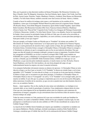 Bien, por lo general se citan diecisiete nombres de Ramas Principales: Ma Monserrat, Ferminita, Los
Ibeyi, Efunshé, Ainá, Ña Margarita Armenteros, San José Ochenta, Igoró, Apoto, Culo Verde, José Pata
de Palo, Aurora Lamar, Pimienta, Trapito, Obadimeyi, Palmira y Aratakuá. Otras Ramas son Monserrate
Asiñabi y Tía Julia Samá Abonse, también conocida como San Lorenzo de Samá. Adewá y Atikeke.
Cuando se hacen los análisis de traslapes entre ramas y solo basándose en los nombres de los
fundadores, vemos que el investigador Michael Mason los pudo trazar de la siguiente forma: Efunshe
(Ña Rosalía Abreu), Ainá (Doña Margarita Armenteros), Igoró (Doña Caridad Argudín), Apotó (Doña
Belén González), Ma Monserrate González (Oba Tero), Francisca Entensa (Palmira), Obadimeyi
(Octavio Samá), José “Pata de Palo” Urquiola (Culos Verdes), Los Jimaguas del Palenque (Gumersindo
y Perfecto), Monserrate, Asiñabi y Tia Julia Samá Abonsé. Estos y sus ahijados, fueron los responsables
de fundar y hacer avanzar los principales linajes de Ocha en Cuba, que a la sazón se ha convertido en
una intrincada red de traslapes, fusiones, imposibles y en casos extremos, excusas para darse prestigio y
hasta para estafar ¿Crees que exagero?
Pues por ejemplo, en Estados Unidos un Olorisha que es “Fundador” de (mírate este nombre) “El
Movimiento de Yorubas Negro Americanos” (a lo mejor pensó que se trataba de los Panteras Negras),
dice que es cuarta generación de ancestros Oyó y según cuenta su linaje, dice que Obadimeyi consagró a
Ferminita Gómez, Ferminita Gómez consagró a Christopher Oliana y Christopher Oliana lo consagró a
él. Realmente no sabemos en que lo consagraron, pero no fue en una tradición afrocubana. Para que
tengas una idea del tamaño de semejante exabrupto y porque tu rama es importante, Ferminita Gómez
fue consagrada en EGBADO y no en Oyó y encima la consagró OBA TERO, quien también era
EGBADÓ. Por su parte, a Obadimeyi lo consagraron las peores enemigas de Oba Tero: Latuán que sí
era Oyó y Efunshé, que era EGBADÓ. Doña Ferminita Gómez, JAMÁS tuvo nada que ver con
Obadimeyi, ya que eran dos polos totalmente opuestos, ni mucho menos era Oyó. De hecho, Octavio
Samá Obadimeyi, solo hizo Ori Atés hombres y de esta forma despojó del cargo a lo que
tradicionalmente hacían las mujeres, tal como lo muestra la historia.
Con semejante barbaridad, obviamente tenemos un abanico de opciones: 1) Christopher Oliana no tenía
idea de su linaje y ese fue el que se inventó; 2) Al “Fundador” le dieron ese extraño linaje y así lo tiene
aprendido; 3) El “Fundador” no tenía idea de su linaje y se lo inventó en el aire para hacerse el bárbaro;
4) Saben su linaje, pero se inventaron ese para darse prestigio, 5) Estafaron a Christopher Oliana; 6)
Christopher Oliana se hace el “Consagrado” sin serlo y 7) Al “Fundador” no lo consagró nadie, pero los
muertos no hablan. Es por ello que ves, porque es importante que en tu rezo de Invocación (Moyugba),
debas mencionar el nombre de tus ancestros, ya que con esto se puede tener una idea bastante clara de si
eres o no, un auténtico Santero.
Bueno… mejor seguimos. Hoy en día, muchas de estas ramas son redundantes o se traslapan en un
momento dado, ya sea viendo la genealogía o la práctica. Unas simplemente colapsan dentro de otras.
Claro que esto causa algunas de las tan legendarias peleas entre los religiosos, pero trataremos de
mantenernos al margen y apegados a lo que estrictamente dicen las historias orales de nuestros viejos y
diversos trabajos de campo.
Todas las ramas existentes en Cuba, partieron de lo que eran sociedades de ayuda que fundaban los
negros libertos, los cuales se llamaban Cabildos. Dentro de los que competen a nuestra regla, los más
prestigiosos se ramificaron al cierre de estos cabildos en 1888. El más renombrado de su época fue el
Cabildo Changó Tedun.
La mayoría de los Cabildos fueron fundados por mujeres que mandaban o compartían su mandato con
sus esposos Babalawos. Muchos etnólogos, incluida la prestigiosa estudiosa Doña Natalia Bolívar
Aróstegui, consideran que el Cabildo San José 80, era la continuación del famoso Cabildo Changó
 