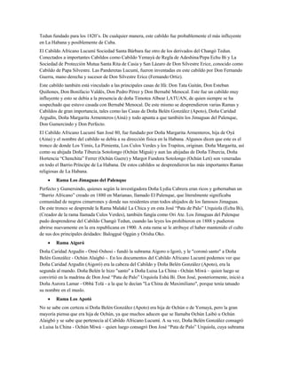 Tedun fundado para los 1820’s. De cualquier manera, este cabildo fue probablemente el más influyente
en La Habana y posiblemente de Cuba.
El Cabildo Africano Lucumí Sociedad Santa Bárbara fue otro de los derivados del Changó Tedun.
Conectados a importantes Cabildos como Cabildo Yemayá de Regla de Adeshina/Pepa Echu Bi y La
Sociedad de Protección Mutua Santa Rita de Casia y San Lázaro de Don Silvestre Erice, conocido como
Cabildo de Papa Silvestre. Las Panderetas Lucumí, fueron inventadas en este cabildo por Don Fernando
Guerra, mano derecha y sucesor de Don Silvestre Erice (Fernando Ortiz).
Este cabildo también está vinculado a las principales casas de Ifá: Don Tata Gaitán, Don Esteban
Quiñones, Don Bonifacio Valdés, Don Pedro Pérez y Don Bernabé Menocal. Este fue un cabildo muy
influyente y esto se debía a la presencia de doña Timotea Albear LATUAN, de quien siempre se ha
sospechado que estuvo casada con Bernabé Menocal. De este mismo se desprendieron varias Ramas y
Cabildos de gran importancia, tales como las Casas de Doña Belén González (Apoto), Doña Caridad
Argudín, Doña Margarita Armenteros (Ainá) y todo apunta a que también los Jimaguas del Palenque,
Don Gumercindo y Don Perfecto.
El Cabildo Africano Lucumí San José 80, fue fundado por Doña Margarita Armenteros, hija de Oyá
(Aina) y el nombre del cabildo se debía a su dirección física en la Habana. Algunos dicen que este es el
tronco de donde Los Yimis, La Pimienta, Los Culos Verdes y los Trapitos, originan. Doña Margarita, así
como su ahijada Doña Tiburcia Sotolongo (Ochún Miguá) y aun las ahijadas de Doña Tiburcia, Doña
Hortencia “Chenchita” Ferrer (Ochún Guere) y Margot Fundora Sotolongo (Ochún Letí) son veneradas
en todo el Barrio Príncipe de La Habana. De estos cabildos se desprendieron las más importantes Ramas
religiosas de La Habana.
• Rama Los Jimaguas del Palenque
Perfecto y Gumersindo, quienes según la investigadora Doña Lydia Cabrera eran ricos y gobernaban un
“Barrio Africano” creado en 1880 en Marianao, llamado El Palenque, que literalmente significaba
comunidad de negros cimarrones y donde sus residentes eran todos ahijados de los famosos Jimaguas.
De este tronco se desprende la Rama Malaké La Chica y en esta José “Pata de Palo” Urquiola (Echu Bi),
(Creador de la rama llamada Culos Verdes), también fungía como Ori Ate. Los Jimaguas del Palenque
pudo desprenderse del Cabildo Changó Tedun, cuando las leyes los prohibieron en 1888 y pudieron
abrirse nuevamente en la era republicana en 1900. A esta rama se le atribuye el haber mantenido el culto
de sus dos principales deidades: Baloggué Oggún y Orisha Oko.
• Rama Aigoró
Doña Caridad Argudín - Omó Oshosi - fundó la subrama Aigoro o Igoró, y le "coronó santo" a Doña
Belén González - Ochún Alaigbó -. En los documentos del Cabildo Africano Lucumí podemos ver que
Doña Caridad Argudín (Aigoró) era la cabeza del Cabildo y Doña Belén González (Apoto), era la
segunda al mando. Doña Belén le hizo "santo" a Doña Luisa La China - Ochún Miwá – quien luego se
convirtió en la madrina de Don José “Pata de Palo” Urquiola Eshú Bi. Don José, posteriormente, inició a
Doña Aurora Lamar - Obbá Tolá - a la que le decían "La China de Maximiliano", porque tenía tatuado
su nombre en el muslo.
• Rama Los Apotó
No se sabe con certeza si Doña Belén González (Apoto) era hija de Ochún o de Yemayá, pero la gran
mayoría piensa que era hija de Ochún, ya que muchos aducen que se llamaba Ochún Laibó u Ochún
Alaigbó y se sabe que pertenecía al Cabildo Africano Lucumí. A su vez, Doña Belén González consagró
a Luisa la China - Ochún Miwá – quien luego consagró Don José “Pata de Palo” Urquiola, cuya subrama
 