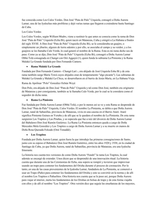 fue conocida como Los Culos Verdes. Don José “Pata de Palo” Urquiola, consagró a Doña Aurora
Lamar, una de las Iyalochas más prolíferas y dejó varias ramas que llegaron a extenderse hasta Santiago
de Cuba.
Los Culos Verdes
Los Culos Verdes, según William Mudro, viene a sustituir lo que antes se conocía como la rama de Don
José “Pata de Palo” Urquiola (Echu Bi), quien nació en Matanzas, Cuba y emigró a La Habana a finales
del siglo XVIII. A Don José “Pata de Palo” Urquiola (Echu Bi), se le consideraba un guajiro, o
simplemente un jibarito, alguien de tierra adentro y por ello, se asociaba al campo y su verdor, y a los
guajiros se les llamaba Culo Verde, lo cual generó el nombre de la Rama. Esta es mi rama dicho sea de
paso. Como ya se dijo, Don José “Pata de Palo” Urquiola (Echu Bi), consagró a Doña Aurora Lamar
Obbá Tolá consagrada en Changó con Oró Aggayú (1), quien funda la subrama La Pimienta y la Rama
Malaké La Grande fundada por Don Fernando Cantero.
• Rama Malaké La Grande
Fundada por Don Fernando Cantero - Changó Larí -, era ahijado de José Urquiola Eshu Bí y de esta
rama también surge María Towá cuyos ahijados eran de temperamento "algo picante"). Las subramas de
Malaké La Grande y Malaké La Chica, se desarrollaron en el barrio de Jesús María, en La Habana Vieja.
Rama de Apolinar “Polo” González Ochún Weyé
Don Polo, era ahijado de Don José “Pata de Palo” Urquiola y tal como Don José, también era originario
de Matanzas y por consiguiente, también se le llamaba Culo Verde, por lo cual se le considera como el
seguidor de dicha rama.
• Rama La Pimienta
Fue fundada por Doña Aurora Lamar (Obbá Tolá), o por lo menos así se ve y esta Rama se desprende de
Don José “Pata de Palo” Urquiola, Culos Verdes. El nombre La Pimienta, se debía a que Doña Aurora
Lamar, natal de Sabanillas, provincia de Matanzas, vivía en una casona en el Barrio Ataré. Ataré
significa Pimienta Guinea en Yoruba y de allí que se le quedara el nombre de La Pimienta. De esta rama
surgieron Los Trapitos y Las Pirañas, y se especula que fue a raíz del divorcio de Doña Aurora Lamar
del Babalawo Don José Ramón Gutiérrez. La Rama La Pimienta entonces queda a cargo de Doña
Mercedes Melo González y Los Trapitos a cargo de Doña Aurora Lamar y a su muerte en manos de
Doña Rosa Quesada Folcade (Omí Tonaddé).
• Los Trapitos
Fundada por Doña Aurora Lamar, quien fuera la que introdujo las primeras consagraciones de Santo,
junto con su esposo el Babalawo Don José Ramón Gutiérrez, entre los años 1920 y 1930, en la ciudad de
Santiago de Cuba, ya que Doña Aurora, natal de Sabanillas, provincia de Matanzas, era una Iyalocha
Itinerante.
La historia nos cuenta tres versiones de como Doña Aurora “Fundó” la rama Los Trapitos, la cual
además se encargó de extender. Unos dicen que se desprendió de una innovación ritual. La historia
cuenta que durante una de las Ceremonias de Ocha, una sopera se rompió y tuvieron que improvisar
usando un trapo para contener los fundamentos del Orisha durante el proceso de coronación. Por lo
tanto, en una de las casas provenientes de la Iyalosha Lamar, fundadora de La Pimienta, se comenzó a
usar un Trapo (Paño) para contener los fundamentos del Orisha y esto se convirtió en la norma y de allí
el nombre Los Trapitos o Pañuelitos. Otra historia nos cuenta que se le puso así, porque Doña Aurora
para viajar al interior, metía los fundamentos de los Orishas en bolsas de trapo y de esta forma viajaba
con ellos y de allí el nombre “Los Trapitos”. Otra versión dice que seguía las enseñanzas de los mayores,
 