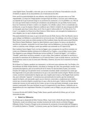 como Ogdoró Sumí, Tawuaddé y otros más, que en sus inicios así lo hacían. Esta tradición se ha ido
olvidando en algunos de sus descendientes con el transcurso de los años.
Entre una de las particularidades de esta subrama, está el poder hacer lo que para otras es un Tabú
imperdonable: Los hijos de Changó pueden consagrar hijos de Ochún y viceversa, pero enfatizan que
eso depende de lo que la persona tenga en su ceremonia de coronación y si se lo prohíben o no. Otra de
las cosas que fueron objeto de burlas por considerarse una profanación, era que Doña Aurora Lamar,
hacía las Ceremonias de Santo a crédito a sus ahijados y les cobraba a plazos. Esto es considerado una
profanación, ya que los dogmas religiosos establecen que el dinero completo de una consagración debe
ser entregado, para hacer ciertas obras con él. Esto le ganó el sobrenombre de “La China de los Ten
Cents” o en español, La China de los Diez Centavos. Doña Aurora, solo entregaba los fundamentos a
estos ahijados, una vez que la deuda era saldada.
Otra particularidad de esta rama, es que a raíz del divorcio de Doña Aurora y Don José Ramón, esta no
quiso trabajar con Babalawo y prescindió de los servicios de estos. Sin embargo, esto no fue a la ligera.
Doña Aurora Lamar tenía una sólida amistad con Don Lamberto Samá, hijo del controversial Olorisha
Don Octavio Samá Obadimeyi. Según los datos históricos, para la época, los únicos con derecho al
sacrificio de Animales, incluyendo los de Cuatro Patas, eran los Babalawos y los hijos de Oggún, los
cuales se conocían como Ashogun, asunto que también está sustentado en el Corpus de Ifá.
Don Lamberto Samá (Oggún Toyé), era hijo de Oggún y por consiguiente los sacrificios animales sin
contar con el Babalawo podían realizarse en La Rama de Los Trapitos, o sea de Doña Aurora Lamar.
Esto degeneró en que cualquier Olorisha que tuviese recibido el “Caracol de Oggún” y el Cuchillo o
“Pinaldo”, podía hacer sacrificios animales, lo cual es falso. Don Lamberto, ejecutaba los sacrificios y
ejecutaba los menesteres de los Babalawos en el Cuarto de Santo. Como se puede observar, esta fue una
de las primeras casas en crear el cisma entre Olorishas y Santeros, tal como nos lo muestran los hechos
históricos.
De la Rama Los Trapitos, quedaron sus exponentes y se derivaron otras subramas más: Las Pirañas y los
descendientes de Doña Amada Sánchez, esta última en Santiago de Cuba. Esta genealogía, muchas veces
encuentra discrepancias, pero la reconstrucción de la misma, ha sido develada en parte, con muchos
Estudios de Campo que nos permiten trazar con bastante exactitud, donde comenzaron los cismas que
han degenerado en la gran pelea tumultuaria en la que se ha convertido nuestra religión. Muchos de estos
cismas, ocurrieron manteniendo los dogmas que eran exigidos para la época y han llegado hasta nuestros
días, pero utilizando “argucias” e interpretaciones personalizadas de muchos que han luchado por
separar la religión, solo para poder seguir oscuros intereses comerciales o simplemente por soberbia y
creerse que en nuestra religión se puede hacer lo que a ellos les da la gana. Todavía nos falta mucho
camino por recorrer en este asunto de los Cismas, así que ni creas que hemos terminado, ya que apenas
estamos comenzando. Pero para facilitarte un poco la comprensión de estas Ramas y Subramas que se
desprendieron de estos importantes Olorishas, te lo pondré como un Mapa, cosa que quede un poco más
claro.
La tercera división del Cabildo Changó Tedun, hemos querido analizarla de último, por ser la más
intrincada de todas.
• Rama Los Millonarios
Es la Rama que se desprende de Doña Timotea Albear, Ajayí Lewú y Doña Rosalía Abreu Efunshé
Warikondo, siendo esta última la que introdujo la práctica de recibir más de un Orisha (Elegguá,
Obbatalá, Ochún, Yemayá y Changó) en las ceremonias de coronación, la lectura doble del Diloggun y
el Cuchillo de Santero o “Pinaldo”. La historia cuenta, que fue Efunshé, la que entregó por primera vez
 
