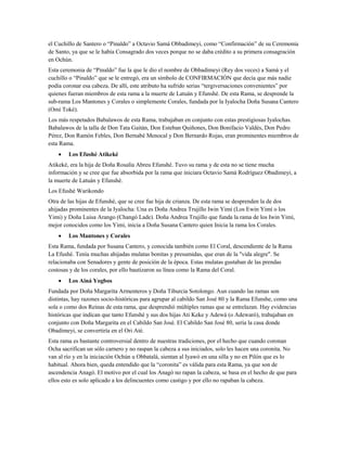 el Cuchillo de Santero o “Pinaldo” a Octavio Samá Obbadimeyi, como “Confirmación” de su Ceremonia
de Santo, ya que se le había Consagrado dos veces porque no se daba crédito a su primera consagración
en Ochún.
Esta ceremonia de “Pinaldo” fue la que le dio el nombre de Obbadimeyi (Rey dos veces) a Samá y el
cuchillo o “Pinaldo” que se le entregó, era un símbolo de CONFIRMACIÓN que decía que más nadie
podía coronar esa cabeza. De allí, este atributo ha sufrido serias “tergiversaciones convenientes” por
quienes fueran miembros de esta rama a la muerte de Latuán y Efunshé. De esta Rama, se desprende la
sub-rama Los Mantones y Corales o simplemente Corales, fundada por la Iyalocha Doña Susana Cantero
(Omí Toké).
Los más respetados Babalawos de esta Rama, trabajaban en conjunto con estas prestigiosas Iyalochas.
Babalawos de la talla de Don Tata Gaitán, Don Esteban Quiñones, Don Bonifacio Valdés, Don Pedro
Pérez, Don Ramón Febles, Don Bernabé Menocal y Don Bernardo Rojas, eran prominentes miembros de
esta Rama.
• Los Efushé Atikeké
Atikeké, era la hija de Doña Rosalía Abreu Efunshé. Tuvo su rama y de esta no se tiene mucha
información y se cree que fue absorbida por la rama que iniciara Octavio Samá Rodríguez Obadimeyi, a
la muerte de Latuán y Efunshé.
Los Efushé Warikondo
Otra de las hijas de Efunshé, que se cree fue hija de crianza. De esta rama se desprenden la de dos
ahijadas prominentes de la Iyalocha: Una es Doña Andrea Trujillo Iwin Yimí (Los Ewin Yimí o los
Yimi) y Doña Luisa Arango (Changó Lade). Doña Andrea Trujillo que funda la rama de los Iwin Yimí,
mejor conocidos como los Yimi, inicia a Doña Susana Cantero quien Inicia la rama los Corales.
• Los Mantones y Corales
Esta Rama, fundada por Susana Cantero, y conocida también como El Coral, descendiente de la Rama
La Efushé. Tenía muchas ahijadas mulatas bonitas y presumidas, que eran de la "vida alegre". Se
relacionaba con Senadores y gente de posición de la época. Estas mulatas gustaban de las prendas
costosas y de los corales, por ello bautizaron su línea como la Rama del Coral.
• Los Ainá Yogbos
Fundada por Doña Margarita Armenteros y Doña Tiburcia Sotolongo. Aun cuando las ramas son
distintas, hay razones socio-históricas para agrupar al cabildo San José 80 y la Rama Efunshe, como una
sola o como dos Reinas de esta rama, que desprendió múltiples ramas que se entrelazan. Hay evidencias
históricas que indican que tanto Efunshé y sus dos hijas Ati Keke y Adewá (o Adewaró), trabajaban en
conjunto con Doña Margarita en el Cabildo San José. El Cabildo San José 80, sería la casa donde
Obadimeyi, se convertiría en el Ori Até.
Esta rama es bastante controversial dentro de nuestras tradiciones, por el hecho que cuando coronan
Ocha sacrifican un sólo carnero y no raspan la cabeza a sus iniciados, solo les hacen una coronita. No
van al río y en la iniciación Ochún u Obbatalá, sientan al Iyawó en una silla y no en Pilón que es lo
habitual. Ahora bien, queda entendido que la “coronita” es válida para esta Rama, ya que son de
ascendencia Anagó. El motivo por el cual los Anagó no rapan la cabeza, se basa en el hecho de que para
ellos esto es solo aplicado a los delincuentes como castigo y por ello no rapaban la cabeza.
 