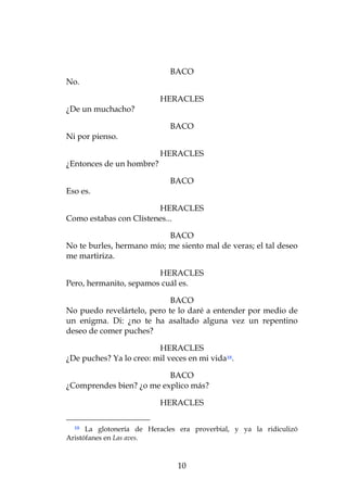 BACO
No.

                          HERACLES
¿De un muchacho?

                             BACO
Ni por pienso.

                          HERACLES
¿Entonces de un hombre?

                             BACO
Eso es.

                        HERACLES
Como estabas con Clístenes...

                           BACO
No te burles, hermano mío; me siento mal de veras; el tal deseo
me martiriza.

                        HERACLES
Pero, hermanito, sepamos cuál es.

                            BACO
No puedo revelártelo, pero te lo daré a entender por medio de
un enigma. Di: ¿no te ha asaltado alguna vez un repentino
deseo de comer puches?

                         HERACLES
¿De puches? Ya lo creo: mil veces en mi vida18.

                          BACO
¿Comprendes bien? ¿o me explico más?

                          HERACLES

  18  La glotonería de Heracles era proverbial, y ya la ridiculizó
Aristófanes en Las aves.



                               10
 