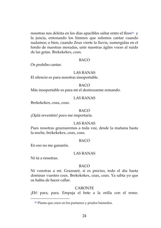 nosotras nos deleita en los días apacibles saltar entre el fleos56 y
la juncia, entonando los himnos que solemos cantar cuando
nadamos; o bien, cuando Zeus vierte la lluvia, sumergidas en el
fondo de nuestras moradas, unir nuestras ágiles voces al ruido
de las gotas. Brekekekex, coax.

                                  BACO
Os prohíbo cantar.

                           LAS RANAS
El silencio es para nosotras insoportable.

                            BACO
Más insoportable es para mí el destrozarme remando.

                              LAS RANAS
Brekekekex, coax, coax.

                            BACO
¡Ojalá reventéis! poco me importaría.

                         LAS RANAS
Pues nosotras graznaremos a toda voz, desde la mañana hasta
la noche, brekekekex, coax, coax.

                                  BACO
En eso no me ganaréis.

                              LAS RANAS
Ni tú a nosotras.

                           BACO
Ni vosotras a mí. Graznaré, si es preciso, todo el día hasta
dominar vuestro coax. Brekekekex, coax, coax. Ya sabía yo que
os había de hacer callar.

                       CARONTE
¡Eh! para, para. Empuja el bote a la orilla con el remo.

  56   Planta que crece en los pantanos y prados húmedos.



                                    24
 