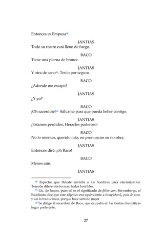 Entonces es Empusa58.

                            JANTIAS
Todo su rostro está lleno de fuego.

                                   BACO
Tiene una pierna de bronce.

                            JANTIAS
Y otra de asno59. Tenlo por seguro.

                                   BACO
¿Adonde me escapo?

                                 JANTIAS
¿Y yo?

                              BACO
¡Oh sacerdote!60    Sálvame para que pueda beber contigo.

                          JANTIAS
¡Estamos perdidos, Heracles poderoso!

                            BACO
No lo mientes, querido mío; no pronuncies su nombre.

                                 JANTIAS
Entonces diré: ¡oh Baco!

                                   BACO
Menos aún.

                                 JANTIAS

  58   Espectro que Hécate enviaba a los hombres para aterrorizarlos.
Tomaba diferentes formas, todas horribles.
   59 Lit.: de basura, pues tal es el significado de βόλτινον. Sin embargo, el

Escoliasta dice que este adjetivo era equivalente a όνοχώλονζ, pata de asno,
y así lo traducimos, porque hace sentido mejor.
   60 Se dirige al sacerdote de Baco, que ocupaba en las fiestas dramáticas

lugar preferente.



                                     27
 