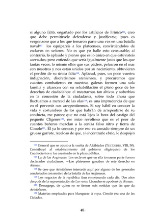 si alguno faltó, engañado por los artificios de Frínico116, creo
que debe permitírsele defenderse y justificarse, pues es
vergonzoso que a los que tomaron parte una vez en una batalla
naval117 los equiparéis a los plateenses, convirtiéndolos de
esclavos en señores. No es que yo halle esto censurable; al
contrario, lo aplaudo y pienso que es lo único en que estuvisteis
acertados; pero entiendo que sería igualmente justo que los que
tantas veces, lo mismo ellos que sus padres, pelearon en el mar
con nosotros y nos están unidos por su nacimiento, obtuvieran
el perdón de su única falta118. Aplacad, pues, un poco vuestra
indignación, discretísimos atenienses, y procuremos que
cuantos combatieron en nuestras galeras formen una sola
familia y alcancen con su rehabilitación el pleno goce de los
derechos de ciudadanos: el mostrarnos tan altivos y soberbios
en la concesión de la ciudadanía, sobre todo ahora que
fluctuamos a merced de las olas119, es una imprudencia de que
en el porvenir nos arrepentiremos. Si soy hábil en conocer la
vida y costumbres de los que habrán de arrepentirse de su
conducta, me parece que no está lejos la hora del castigo del
pequeño Clígenes120, ese mico revoltoso que es el peor de
cuantos bañeros mezclan a la ceniza falso nitro y tierra de
Cimolo121. Él ya lo conoce; y por eso va armado siempre de un
grueso garrote, receloso de que, al encontrarle ebrio, le despojen


  116 General que se opuso a la vuelta de Alcibíades (TUCÍDEDES, VIII, 50).
Contribuyó al establecimiento del gobierno oligárquico de los
Cuatrocientos y fue asesinado en la plaza pública.
  117 La de las Arginusas. Los esclavos que en ella tomaron parte fueron

declarados ciudadanos. —Los plateenses gozaban de este derecho en
Atenas.
  118 Se cree que Aristófanes intercede aquí por alguno de los generales

condenados con motivo de la batalla de las Arginusas.
  119 Los negocios de la república iban empeorando cada día. Dos años

después de la representación de Las ranas, Lisandro se apoderó de Atenas.
  120 Demagogo, de quien no se tienen más noticias que las que da

Aristófanes.
  121 Materias empleadas para blanquear la ropa. Cimolo era una de las

Cicladas.



                                    48
 