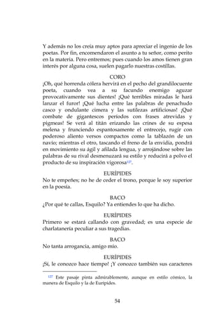 Y además no los creía muy aptos para apreciar el ingenio de los
poetas. Por fin, encomendaron el asunto a tu señor, como perito
en la materia. Pero entremos; pues cuando los amos tienen gran
interés por alguna cosa, suelen pagarlo nuestras costillas.

                              CORO
¡Oh, qué horrenda cólera hervirá en el pecho del grandilocuente
poeta, cuando vea a su facundo enemigo aguzar
provocativamente sus dientes! ¡Qué terribles miradas le hará
lanzar el furor! ¡Qué lucha entre las palabras de penachudo
casco y ondulante cimera y las sutilezas artificiosas! ¡Qué
combate de gigantescos períodos con frases atrevidas y
pigmeas! Se verá al titán erizando las crines de su espesa
melena y frunciendo espantosamente el entrecejo, rugir con
poderoso aliento versos compactos como la tablazón de un
navío; mientras el otro, tascando el freno de la envidia, pondrá
en movimiento su ágil y afilada lengua, y arrojándose sobre las
palabras de su rival desmenuzará su estilo y reducirá a polvo el
producto de su inspiración vigorosa127.

                        EURÍPIDES
No te empeñes; no he de ceder el trono, porque le soy superior
en la poesía.

                              BACO
¿Por qué te callas, Esquilo? Ya entiendes lo que ha dicho.

                           EURÍPIDES
Primero se estará callando con gravedad; es una especie de
charlatanería peculiar a sus tragedias.

                           BACO
No tanta arrogancia, amigo mío.

                          EURÍPIDES
¡Sí, le conozco hace tiempo! ¡Y conozco también sus caracteres

  127Este pasaje pinta admirablemente, aunque en estilo cómico, la
manera de Esquilo y la de Eurípides.



                               54
 