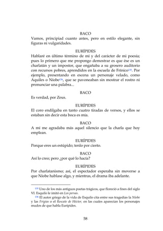 BACO
Vamos, principiad cuanto antes, pero en estilo elegante, sin
figuras ni vulgaridades.

                          EURÍPIDES
Hablaré en último término de mí y del carácter de mi poesía;
pues lo primero que me propongo demostrar es que ése es un
charlatán y un impostor, que engañaba a su grosero auditorio
con recursos pobres, aprendidos en la escuela de Frínico135. Por
ejemplo, presentando en escena un personaje velado, como
Aquiles o Níobe136, que se pavoneaban sin mostrar el rostro ni
pronunciar una palabra...

                                   BACO
Es verdad, por Zeus.

                           EURÍPIDES
El coro endilgaba en tanto cuatro tiradas de versos, y ellos se
estaban sin decir esta boca es mía.

                       BACO
A mí me agradaba más aquel silencio que la charla que hoy
emplean.

                          EURÍPIDES
Porque eres un estúpido; tenlo por cierto.

                              BACO
Así lo creo; pero ¿por qué lo hacía?

                          EURÍPIDES
Por charlatanismo; así, el espectador esperaba sin moverse a
que Níobe hablase algo, y mientras, el drama iba adelante.


  135  Uno de los más antiguos poetas trágicos, que floreció a fines del siglo
VI. Esquilo le imitó en Los persas.
   136 El autor griego de la vida de Esquilo cita entre sus tragedias la Níobe

y las Frigias o el Rescate de Héctor, en las cuales aparecían los personajes
mudos de que habla Eurípides.



                                     58
 