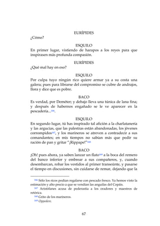 EURÍPIDES
¿Cómo?

                         ESQUILO
En primer lugar, vistiendo de harapos a los reyes para que
inspirasen más profunda compasión.

                              EURÍPIDES
¿Qué mal hay en eso?

                            ESQUILO
Por culpa tuyo ningún rico quiere armar ya a su costa una
galera; pues para librarse del compromiso se cubre de andrajos,
llora y dice que es pobre.

                           BACO
Es verdad, por Deméter; y debajo lleva una túnica de lana fina;
y después de habernos engañado se le ve aparecer en la
pescadería...166.

                            ESQUILO
En segundo lugar, tú has inspirado tal afición a la charlatanería
y las argucias, que las palestras están abandonadas, los jóvenes
corrompidos167, y los marineros se atreven a contradecir a sus
comandantes; en mis tiempos no sabían más que pedir su
ración de pan y gritar “¡Rippape!”168

                             BACO
¡Oh! pues ahora, ya saben lanzar un flato169 a la boca del remero
del banco inferior y embrear a sus compañeros, y, cuando
desembarcan, robar los vestidos al primer transeúnte, y pasarse
el tiempo en discusiones, sin cuidarse de remar, dejando que la

  166  Sólo los ricos podían regalarse con pescado fresco. Ya hemos visto la
estimación y alto precio a que se vendían las anguilas del Copáis.
   167 Aristófanes acusa de pederastia a los oradores y maestros de

retórica.
   168 Grito de los marineros.
   169 Oppedere.




                                    67
 
