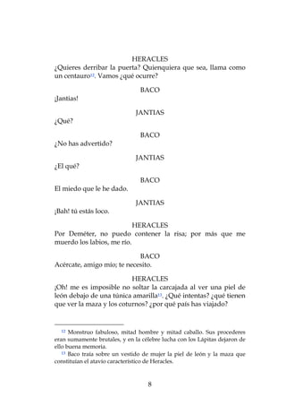 HERACLES
¿Quieres derribar la puerta? Quienquiera que sea, llama como
un centauro12. Vamos ¿qué ocurre?

                                BACO
¡Jantias!

                               JANTIAS
¿Qué?

                                BACO
¿No has advertido?

                               JANTIAS
¿El qué?

                                BACO
El miedo que le he dado.

                               JANTIAS
¡Bah! tú estás loco.

                           HERACLES
Por Deméter, no puedo contener la risa; por más que me
muerdo los labios, me río.

                            BACO
Acércate, amigo mío; te necesito.

                          HERACLES
¡Oh! me es imposible no soltar la carcajada al ver una piel de
león debajo de una túnica amarilla13. ¿Qué intentas? ¿qué tienen
que ver la maza y los coturnos? ¿por qué país has viajado?


  12  Monstruo fabuloso, mitad hombre y mitad caballo. Sus procederes
eran sumamente brutales, y en la célebre lucha con los Lápitas dejaron de
ello buena memoria.
   13 Baco traía sobre un vestido de mujer la piel de león y la maza que

constituían el atavío característico de Heracles.



                                   8
 