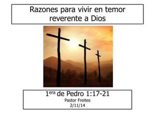 Razones para vivir en temor 
reverente a Dios 
1era de Pedro 1:17-21 
Pastor Freites 
2/11/14 
 