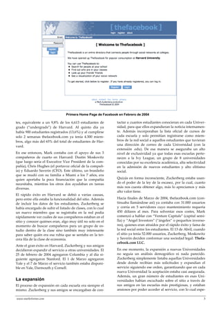 www.marketisimo.com 3
tes, equivalente a un 9,8% de los 6,613 estudiantes de
grado (“undergrads”) de Harvard. Al quinto día ya
había 900 estudiantes registrados (13,6%) y al cumplirse
solo 2 semanas thefacebook.com ya tenía 4.300 miem-
bros, algo más del 65% del total de estudiantes de Har-
vard.
En ese entonces, Mark contaba con el apoyo de sus 3
compañeros de cuarto en Harvard: Dustin Moskovitz
(que luego sería el Executive Vice President de la com-
pañía), Chris Hughes (el portavoz oficial de la compañ-
ía) y Eduardo Saverin (CFO). Este último, un brasileño
que se mudó con su familia a Miami a los 7 años, era
quien aportaba la poca financiación que la compañía
necesitaba, mientras los otros dos ayudaban en tareas
diversas.
El rápido éxito en Harvard se debió a varias causas,
pero entre ella estaba la funcionalidad del sitio. Además
de incluir los datos de los estudiantes, Zuckerberg se
había encargado de subir el listado de clases, con lo cual
un nuevo miembro que se registraba en la red podía
rápidamente ver cuáles de sus compañeros estaban en el
sitio y conocer quiénes eran, algo muy útil no solo en el
momento de buscar compañeros para un grupo de es-
tudio dentro de la clase sino también muy interesante
para saber quién era esa rubia que se sentaba en la ter-
cera fila de la clase de economía.
Ante el gran éxito en Harvard, Zuckerberg y sus amigos
decidieron expandir el servicio a otras universidades. El
25 de febrero de 2004 agregaron Columbia y al día si-
guiente agregaron Stanford. El 1 de Marzo agregaron
Yale y el 7 de Marzo el servicio también estaba disponi-
ble en Yale, Darmouth y Cornell.
La expansión
El proceso de expansión en cada escuela era siempre el
mismo. Zuckerberg y sus amigos se encargaban de con-
tactar a cuantos estudiantes conocieran en cada Univer-
sidad, para que ellos expandieran la noticia internamen-
te. Además incorporaban la lista oficial de cursos de
cada escuela y solo permitían registrarse como miem-
bros de la red social a aquellos estudiantes que tuvieran
una dirección de correo de cada Universidad (con la
extensión .edu). De esa manera se aseguraba un alto
nivel de exclusividad ya que todas esas escuelas perte-
necen a la Ivy League, un grupo de 8 universidades
conocidas por su excelencia académica, alta selectividad
en la admisión de nuevos estudiantes y alto elitismo
social.
Quizás en forma inconsciente, Zuckerberg estaba usan-
do el poder de la ley de la escasez, por la cual, cuanto
más nos cuesta obtener algo, más lo apreciamos y más
alto valor tiene.
Hacia finales de Marzo de 2004, thefacebook.com (con-
tinuaba llamándose así) ya contaba con 31.000 usuarios
y corría en 5 servidores cuyo mantenimiento requería
450 dólares al mes. Para solventar esos costes, Mark
comenzó a hablar con “Venture Capitals” (capital semi-
lla) y “Angel Investors” (“{ngeles” o pequeños inverso-
res), quienes eran atraídos por el rápido éxito y fama de
la red social entre los estudiantes. El 13 de Abril, cuando
el sitio ya tenía 52.000 usuarios, Zuckerberg, Moskowitz
y Saverin deciden conformar una sociedad legal: Thefa-
cebook.com LLC.
En ese momento, la expansión a nuevas Universidades
no seguía un análisis demográfico ni nada parecido.
Zuckerberg simplemente listaba aquellas Universidades
desde donde recibían más solicitudes y expandían el
servicio siguiendo ese orden, garantizando que en cada
nueva Universidad la aceptación estaba casi asegurada.
Además, un gran número de estudiantes en esas Uni-
versidades habían escuchado sobre el sitio a través de
sus amigos en las escuelas más prestigiosas, y estaban
ansiosos por poder acceder al servicio, con lo cual espe-
7
Primera Home Page de Facebook en Febrero de 2004
 