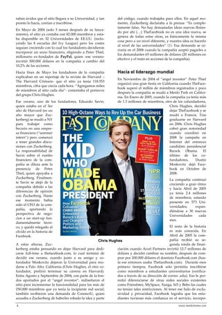 4 www.marketisimo.com
raban ávidos que el sitio llegara a su Universidad, y tan
pronto lo hacía, corrían a inscribirse.
En Mayo de 2004 (solo 3 meses después de su lanza-
miento), el sitio ya contaba con 82.000 miembros y esta-
ba disponible en 32 Universidades de EE.UU. (inclu-
yendo las 8 escuelas del Ivy League) pero los costes
seguían creciendo con lo cual los fundadores decidieron
incorporar un socio financiero, eligiendo a Peter Thiel,
millonario ex-fundador de PayPal, quien -ese verano-
invirtió 500.000 dólares en la compañía a cambio del
10,2% de las acciones.
Hacia fines de Mayo los fundadores de la compañía
explicaban en un reportaje de la revista de Harvard –
The Harvard Crimson- que el sitio ya tenía 118.553
miembros, cifra que crecía cada hora. “Agregamos miles
de miembros al sitio cada día”- comentaba el portavoz
del grupo Chris Hughes.
Ese verano, uno de los fundadores, Eduardo Savin,
quien estaba en el 3er
año de Harvard (es un
año mayor que Zuc-
kerberg) se mudó a NY
para trabajar como
becario en una empre-
sa financiera (“summer
intern”) pero comenzó
a tener grandes discu-
siones con Zuckerberg.
La responsabilidad de
Savin sobre el rumbo
financiero de la com-
pañía se diluía ante la
presencia de Peter
Thiel, quien apoyaba a
Zuckerberg. Finalmen-
te Savin se alejó de la
compañía debido a las
diferencias de opinión
con Zuckerberg. Hasta
ese momento había
sido el CFO de la com-
pañía, aportando la
perspectiva de nego-
cios a un start-up fun-
damentalmente técni-
co, y quedó relegado al
olvido en la historia de
Facebook.
A estas alturas, Zuc-
kerberg estaba pensando en dejar Harvard para dedi-
carse full-time a thefacebook.com, lo cual terminó de
decidir ese verano, cuando junto a su amigo y co-
fundador Moskovitz dejaron la Universidad para mu-
darse a Palo Alto, California (Chris Hughes, el otro co-
fundador, prefirió terminar su carrera en Harvard).
Entre Agosto y Septiembre de 2004, con parte de la fon-
dos aportados por el “angel investor”, rediseñaron el
sitio para incrementar la funcionalidad para los más de
250.000 miembros que ya tenía la incipiente red social;
también recibieron una demanda de ConnectU, quien
acusaba a Zuckerberg de haberles robado la idea y parte
del código, cuando trabajaba para ellos. En aquel mo-
mento, Zuckerberg declaraba a la prensa: “Es comple-
tamente falso. No hay demasiadas ideas nuevas flotan-
do por ahí (…) TheFacebook no es una idea nueva, se
genera de todas estas otras, es básicamente la misma
cosa pero a un nivel diferente, y nuestra idea es hacerlo
al nivel de las universidades” (2). Esa demanda se ce-
rraría en el 2008 cuando la compañía aceptó pagarles a
los demandantes 65 millones de dólares (20 millones en
efectivo y el resto en acciones de la compañía).
Hacia el liderazgo mundial
En Noviembre de 2004 el “angel investor” Peter Thiel
organizó una gran fiesta en California cuando TheFace-
book superó el millón de miembros registrados y poco
después la compañía se mudó a Menlo Park en Califor-
nia. En Enero de 2005, cuando la compañía ya tenía más
de 1.3 millones de miembros, otro de los cofundadores,
Chris Hughes, decidió
dejar TheFacebook y se
mudó a Francia. Tras
graduarse en Harvard
en 2006, Chris Hughes
cobró gran notoriedad
cuando coordinó en
2008 la campaña en
Internet del entonces
candidato presidencial
Barack Obama. El
último de los co-
fundadores, Dustin
Moskovitz dejó Face-
book en Octubre de
2008.
La compañía continuó
creciendo a gran ritmo
y hacia Abril de 2005
ya tenía 2.4 millones
de miembros, estando
presente en 573 Uni-
versidades, expan-
diéndose a 30 nuevas
Universidades cada
mes.
El resto de la historia
es más conocida. En
Abril de 2005 la com-
pañía recibió su se-
gunda ronda de finan-
ciación cuando Accel Partners invirtió 12.7 millones de
dólares y decidió cambiar su nombre, después de com-
prar por 200.000 dólares el dominio Facebook.com (has-
ta ese entonces usaba Thefacebook.com). Durante esos
primero tiempos, Facebook solo permitía inscribirse
como miembros a estudiantes universitarios (verifica-
dos a través de su dirección de correo .edu). Eso le per-
mitió diferenciarse de otras redes sociales existentes
como Friendster, MySpace, Xanga, hi5 y Bebo las cuales
no tenían tales restricciones. Al tener ese halo de exclu-
sividad y privacidad, Facebook lograba que los estu-
diantes tuvieran más confianza en el servicio, incorpo-
Chris Hughes
 