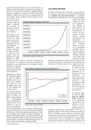 www.marketisimo.com 5
rando información personal que de otra manera no
hubieran estado dispuestos a compartir (por ejemplo, el
30% de los usuarios de Facebook en aquellos tiempos
llegaban a compartir su número de móvil). Hacia Sep-
tiembre de 2005, casi el 85% de los estudiantes de las
Universiades donde Facebook estaba presente tenían
una cuenta en el
servicio y el 60% se
conectaba cada día
(según comScore,
los usuarios de
Facebook pasaban
20 minutos en el
sitio cada día).
Más tarde, la em-
presa decidió abrir
el servicio a otros
grupos, como insti-
tutos secundarios,
ex-alumnos de las
Universidades y
compañías, pero
siempre limitando
la interacción bási-
ca dentro de esos
grupos, hasta que
finalmente en Sep-
tiembre de 2006,
Facebook se abrió a todos los usuarios de Internet. En
ese momento ya contaba con más de 10 millones de
miembros y sus expectativas de crecimiento estaban
basadas en expandir
el servicio a todas las
personas que tuvieran
acceso a Internet.
Siguiendo esa estrate-
gia, Facebook superó
en Abril de 2008 a
MySpace como la red
social más popular
del mundo y en la
actualidad tiene más
de 400 millones de
usuarios activos.
En la última financia-
ción que recibió Face-
book en Mayo de
2009, el fondo Digital
Sky Technologies
invirtió 200 millones a
cambio de 2% de las
acciones, lo cual va-
loró a la compañía en
10 billones de dólares y ha convertido a Mark Zucker-
berg en el billonario más joven de la lista de Forbes 500
con 25 años y una fortuna personal estimada en 4 billo-
nes de dólares (por encima de Steven Spielberg, 3.0
billones USD; Oprah Winfrey, 2,4 billones USD, Donald
Trump, 2,0 billones USD, o incluso por encima de Goyo
Perez Companc, 2.0 billones USD, Florentino Perez, 1,9
billones USD o Emilio Botin, 1,7 billones USD).
Las claves del éxito
El éxito de Facebook está sustentado en varios elemen-
tos. Primero, no intentó crear una red social virtual sino
que capitalizó una red social existente -estudiantes
universitarios- ofreciendo una serie de funcionalidades
online que maxi-
mizaban el valor
de las interaccio-
nes. Debido al
gran tamaño de
las clases en las
Universidades en
EE.UU., los estu-
diantes no tienen
mucho tiempo
para conocer a sus
compañeros y
saber quiénes son,
qué intereses
tienen, etc. Cuan-
do un estudiante
promedio entra a
una clase, trata de
seguir al profesor
mientras escanea
a los 70-80 com-
pañeros en el aula
buscando a alguien que conozca de otras clases o bus-
cando chicas atractivas. Una manera muy ineficiente de
interactuar. Facebook cambió eso, y organizó por pri-
mera vez los perfi-
les según los cur-
sos o materias,
facilitando la in-
teracción entre los
estudiantes. En
lugar de crear una
comunidad online,
proveyó a una
comunidad offline
pre-existente in-
formación relevan-
te y servicios de
comunicación.
En segundo lugar
fue clave la estra-
tegia de segmen-
tación. Al enfocar-
se en estudiantes
universitarios, Fa-
cebook se trans-
formó en una ex-
periencia para uni-
versitarios diseñada por universitarios. Y ese era un
segmento virgen. Si bien existían otras redes sociales en
EE.UU., Friendster, que ya estaba en decadencia, había
sido popular entre personas un poco mayores y MySpa-
ce tenía menos del 5% de penetración en los campus
universitarios ya que se enfocaba en un público más
adolescente. En síntesis, había un enorme segmento de
9
Cantidad de usuarios en Facebook – 2004 a 2010
Fuente: Datos de la compañía, Informes de prensa
0
50.000.000
100.000.000
150.000.000
200.000.000
250.000.000
300.000.000
350.000.000
400.000.000
Jan 2008Jan 2005 Jan 2010Jan 2009Jan 2007Jan 2006Jan 2004
Unique Visitors (visitantes únicos) a nivel mundial. Millones
Fuente: comScore – Media Trend Report
0
10
20
30
40
50
60
70
80
90
100
110
120
130
140
Mar 2008Jan 2008Nov 2007Sep 2007Jul 2007May 2007
My Space
Facebook
 