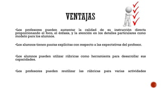 •Los profesores pueden aumentar la calidad de su instrucción directa
proporcionando el foco, el énfasis, y la atención en los detalles particulares como
modelo para los alumnos.
•Los alumnos tienen pautas explícitas con respecto a las expectativas del profesor.
•Los alumnos pueden utilizar rúbricas como herramienta para desarrollar sus
capacidades.
•Los

profesores

pueden

reutilizar

las

rúbricas

para

varias

actividades

 