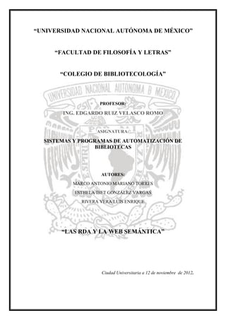 “UNIVERSIDAD NACIONAL AUTÓNOMA DE MÉXICO”


     “FACULTAD DE FILOSOFÍA Y LETRAS”


      “COLEGIO DE BIBLIOTECOLOGÍA”



                    PROFESOR:

       ING. EDGARDO RUIZ VELASCO ROMO


                   ASIGNATURA:

  SISTEMAS Y PROGRAMAS DE AUTOMATIZACIÓN DE
                  BIBLIOTECAS




                    AUTORES:
          MARCO ANTONIO MARIANO TORRES
           ESTHELA IBET GONZÁLEZ VARGAS
             RIVERA VERA LUIS ENRIQUE




       “LAS RDA Y LA WEB SEMÁNTICA”




                    Ciudad Universitaria a 12 de noviembre de 2012.
 