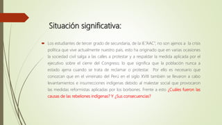 Situación significativa:
 Los estudiantes de tercer grado de secundaria, de la IE.”AAC”, no son ajenos a la crisis
política que vive actualmente nuestro país, esto ha originado que en varias ocasiones
la sociedad civil salga a las calles a protestar y a respaldar la medida aplicada por el
ejecutivo sobre el cierre del Congreso; lo que significa que la población nunca a
estado ajena cuando se trata de reclamar o protestar. Por ello es necesario que
conozcan que en el virreinato del Perú en el siglo XVIII también se llevaron a cabo
levantamientos e insurrecciones indígenas debido al malestar social que provocaron
las medidas reformistas aplicadas por los borbones. Frente a esto ¿Cuáles fueron las
causas de las rebeliones indígenas? Y ¿Sus consecuencias?
 