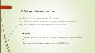 Reflexiona sobre su aprendizaje:
 ¿Tuviste dificultades para detallar información?
 ¿Utilizas el tiempo de manera correcta para concluir tus actividades?
 ¿Qué estrategias debes aplicar para terminar a tiempo?
Linkografía:
• La rebelión de Juan Santos Atahualpa: http://youtube.com/watch?v=aLjR7C0GVy8
y
• Túpac Amaru: https://www.youtube.com/watch?v=PJRPXPd8eyM
 
