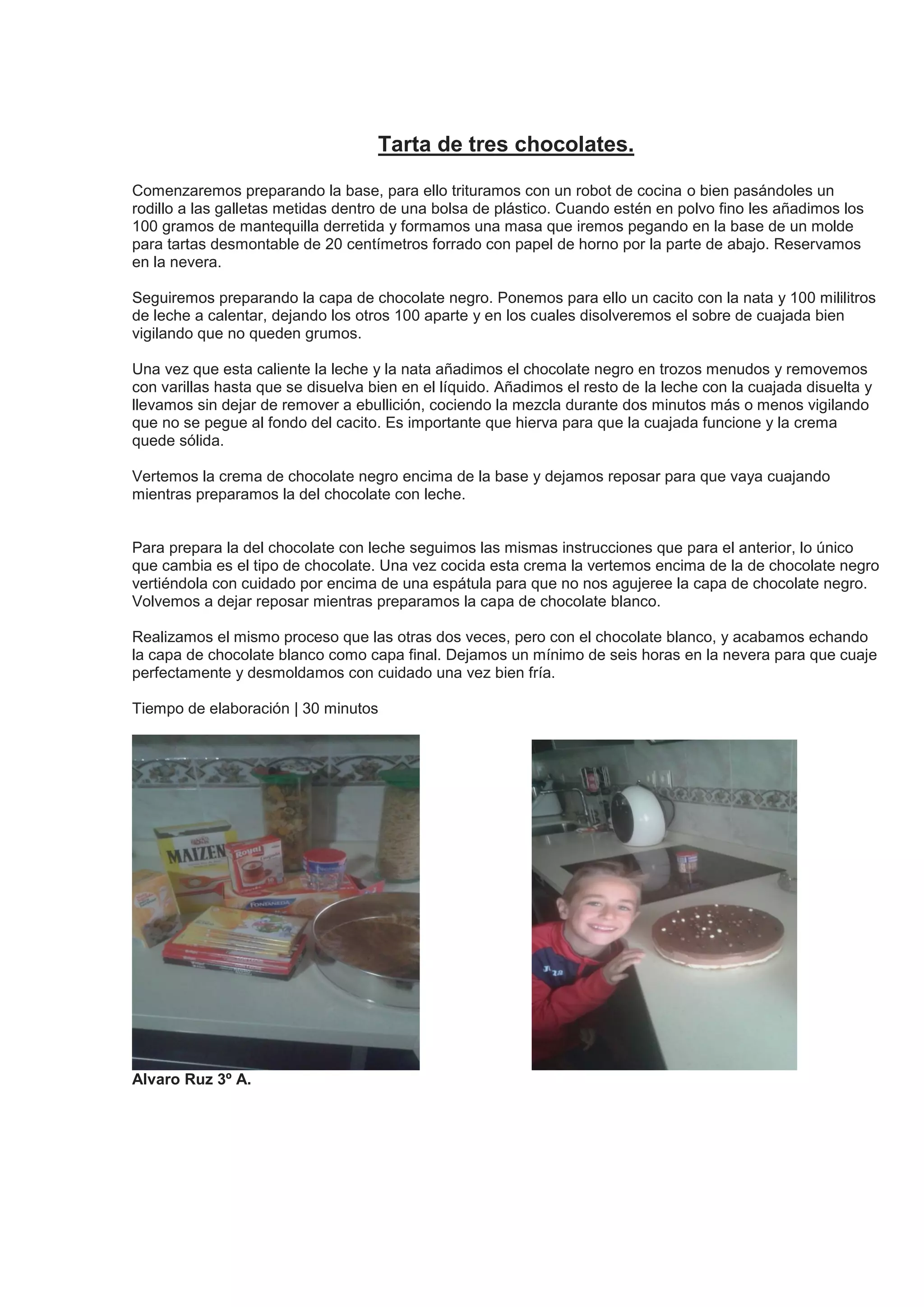Tarta de tres chocolates.
Comenzaremos preparando la base, para ello trituramos con un robot de cocina o bien pasándoles un
rodillo a las galletas metidas dentro de una bolsa de plástico. Cuando estén en polvo fino les añadimos los
100 gramos de mantequilla derretida y formamos una masa que iremos pegando en la base de un molde
para tartas desmontable de 20 centímetros forrado con papel de horno por la parte de abajo. Reservamos
en la nevera.
Seguiremos preparando la capa de chocolate negro. Ponemos para ello un cacito con la nata y 100 mililitros
de leche a calentar, dejando los otros 100 aparte y en los cuales disolveremos el sobre de cuajada bien
vigilando que no queden grumos.
Una vez que esta caliente la leche y la nata añadimos el chocolate negro en trozos menudos y removemos
con varillas hasta que se disuelva bien en el líquido. Añadimos el resto de la leche con la cuajada disuelta y
llevamos sin dejar de remover a ebullición, cociendo la mezcla durante dos minutos más o menos vigilando
que no se pegue al fondo del cacito. Es importante que hierva para que la cuajada funcione y la crema
quede sólida.
Vertemos la crema de chocolate negro encima de la base y dejamos reposar para que vaya cuajando
mientras preparamos la del chocolate con leche.
Para prepara la del chocolate con leche seguimos las mismas instrucciones que para el anterior, lo único
que cambia es el tipo de chocolate. Una vez cocida esta crema la vertemos encima de la de chocolate negro
vertiéndola con cuidado por encima de una espátula para que no nos agujeree la capa de chocolate negro.
Volvemos a dejar reposar mientras preparamos la capa de chocolate blanco.
Realizamos el mismo proceso que las otras dos veces, pero con el chocolate blanco, y acabamos echando
la capa de chocolate blanco como capa final. Dejamos un mínimo de seis horas en la nevera para que cuaje
perfectamente y desmoldamos con cuidado una vez bien fría.
Tiempo de elaboración | 30 minutos
Alvaro Ruz 3º A.
 