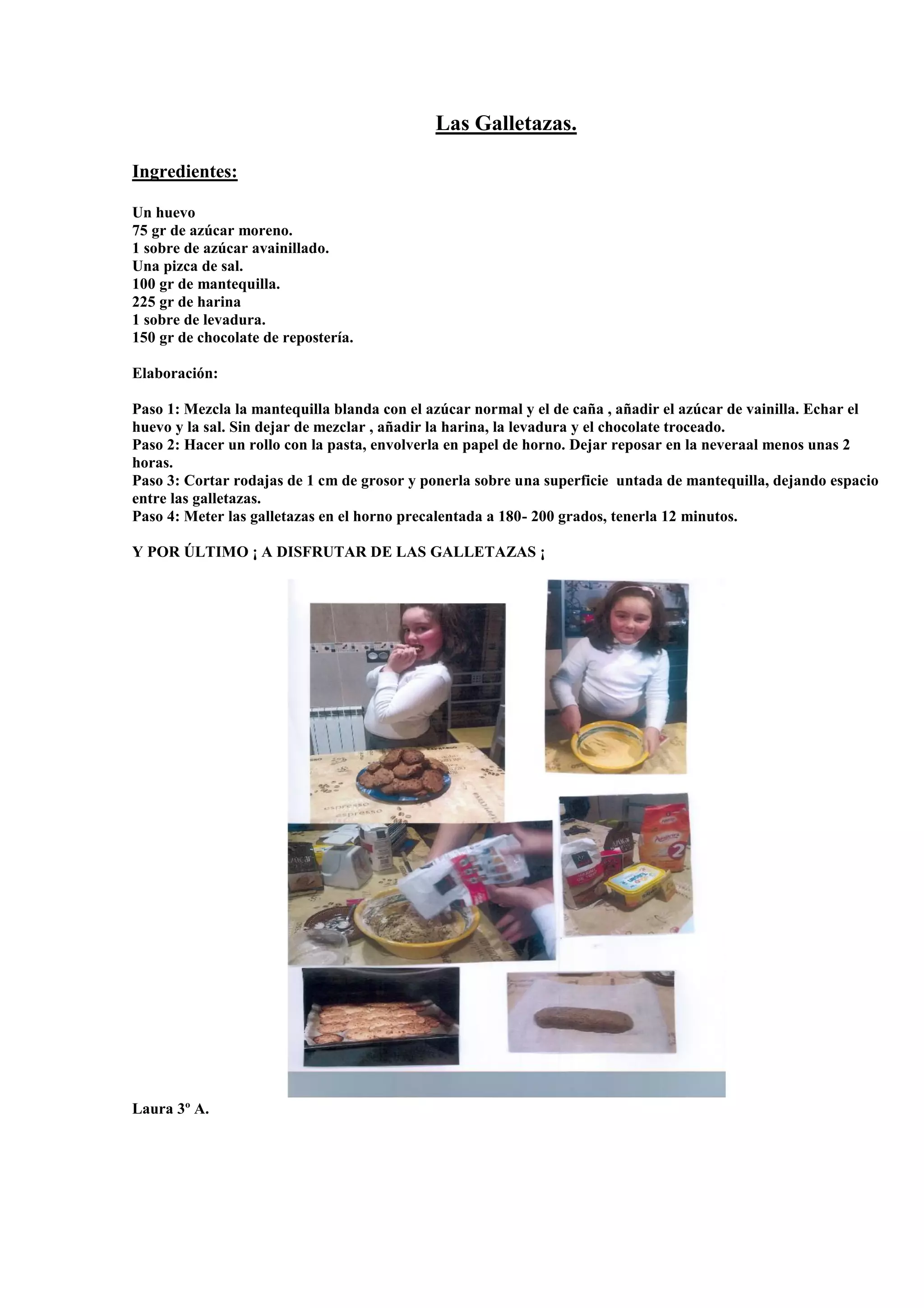 Las Galletazas.
Ingredientes:
Un huevo
75 gr de azúcar moreno.
1 sobre de azúcar avainillado.
Una pizca de sal.
100 gr de mantequilla.
225 gr de harina
1 sobre de levadura.
150 gr de chocolate de repostería.
Elaboración:
Paso 1: Mezcla la mantequilla blanda con el azúcar normal y el de caña , añadir el azúcar de vainilla. Echar el
huevo y la sal. Sin dejar de mezclar , añadir la harina, la levadura y el chocolate troceado.
Paso 2: Hacer un rollo con la pasta, envolverla en papel de horno. Dejar reposar en la neveraal menos unas 2
horas.
Paso 3: Cortar rodajas de 1 cm de grosor y ponerla sobre una superficie untada de mantequilla, dejando espacio
entre las galletazas.
Paso 4: Meter las galletazas en el horno precalentada a 180- 200 grados, tenerla 12 minutos.
Y POR ÚLTIMO ¡ A DISFRUTAR DE LAS GALLETAZAS ¡
Laura 3º A.
 