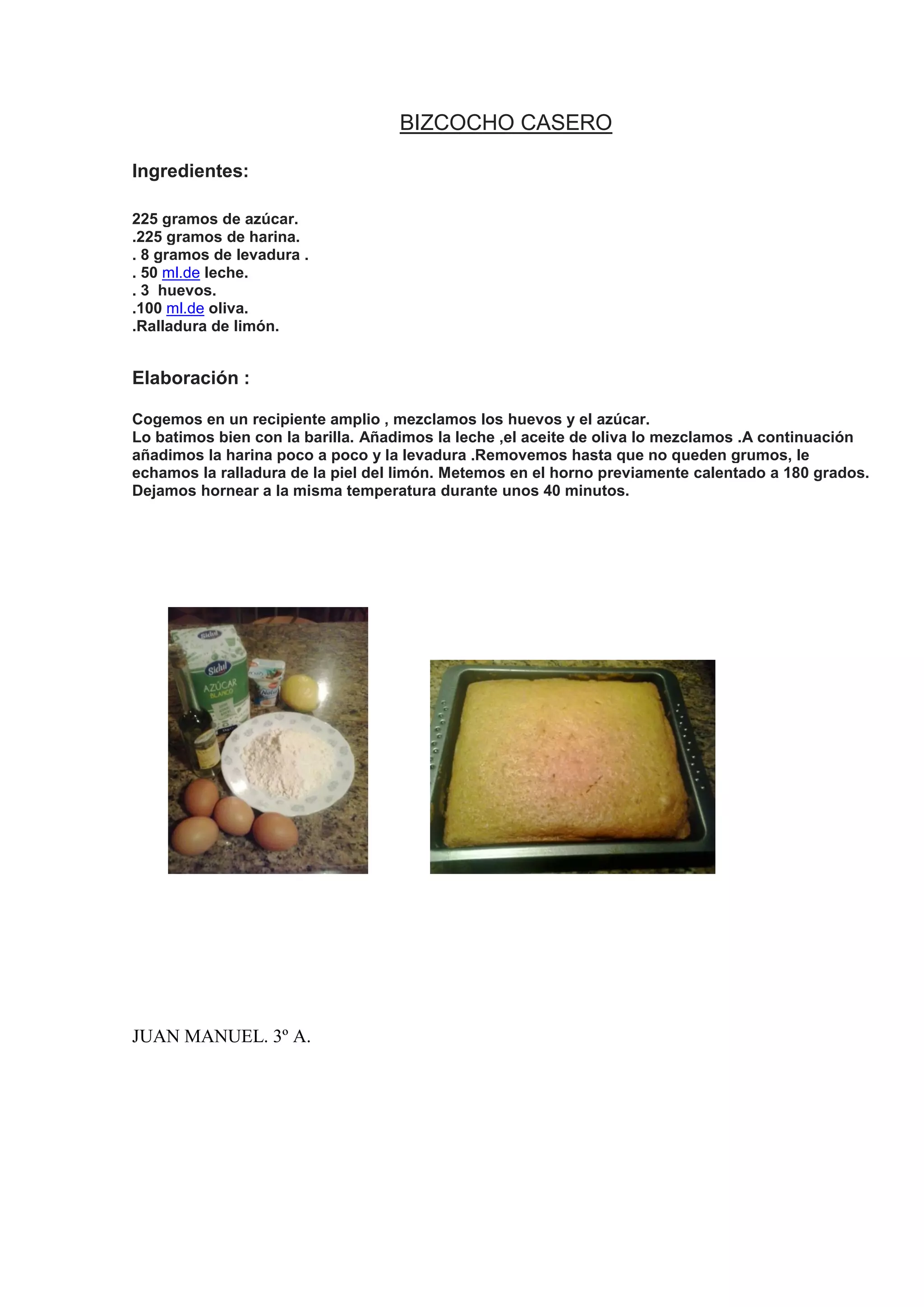 BIZCOCHO CASERO
Ingredientes:
225 gramos de azúcar.
.225 gramos de harina.
. 8 gramos de levadura .
. 50 ml.de leche.
. 3 huevos.
.100 ml.de oliva.
.Ralladura de limón.
Elaboración :
Cogemos en un recipiente amplio , mezclamos los huevos y el azúcar.
Lo batimos bien con la barilla. Añadimos la leche ,el aceite de oliva lo mezclamos .A continuación
añadimos la harina poco a poco y la levadura .Removemos hasta que no queden grumos, le
echamos la ralladura de la piel del limón. Metemos en el horno previamente calentado a 180 grados.
Dejamos hornear a la misma temperatura durante unos 40 minutos.
JUAN MANUEL. 3º A.
 