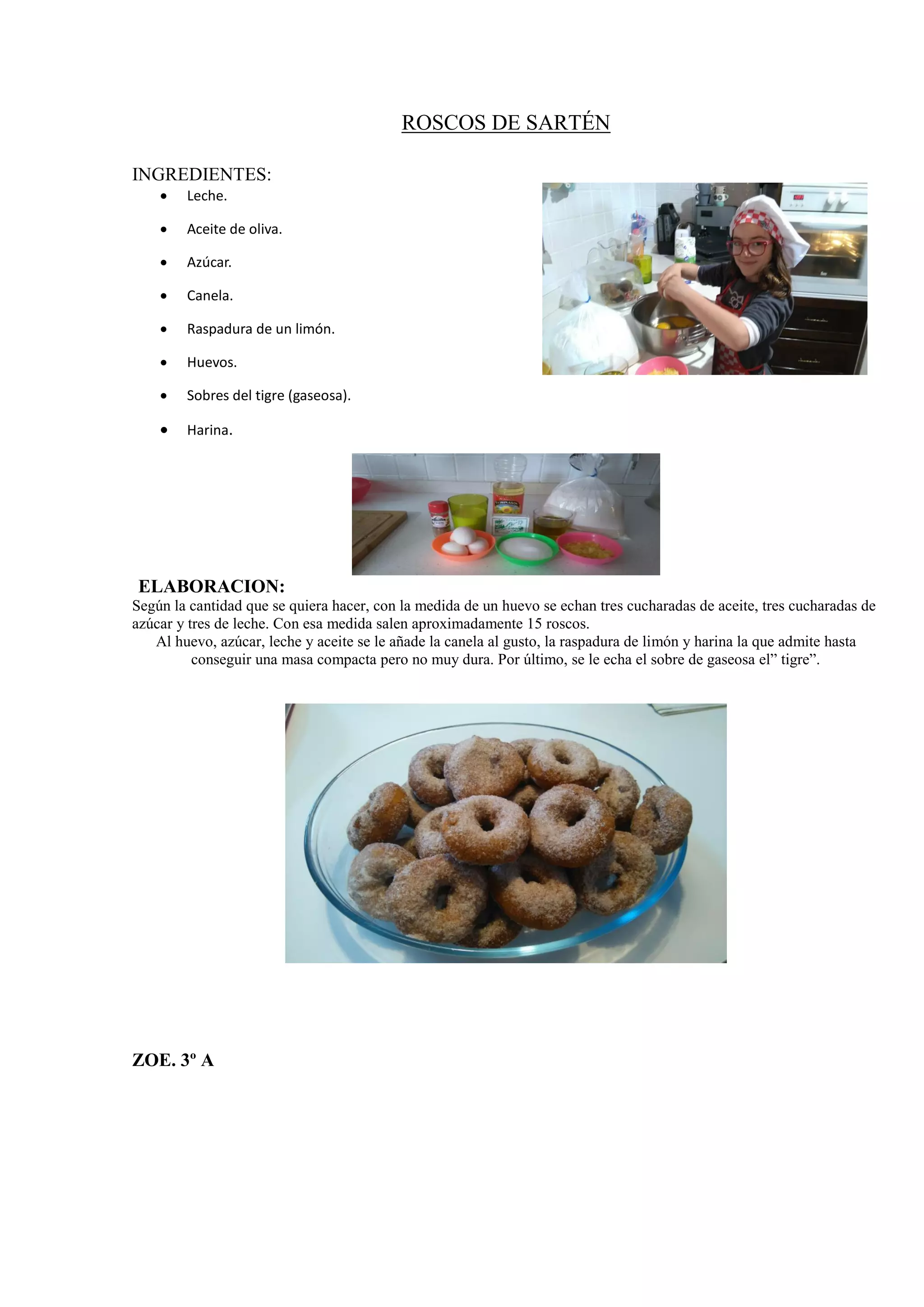 ROSCOS DE SARTÉN
INGREDIENTES:
 Leche.
 Aceite de oliva.
 Azúcar.
 Canela.
 Raspadura de un limón.
 Huevos.
 Sobres del tigre (gaseosa).
 Harina.
ELABORACION:
Según la cantidad que se quiera hacer, con la medida de un huevo se echan tres cucharadas de aceite, tres cucharadas de
azúcar y tres de leche. Con esa medida salen aproximadamente 15 roscos.
Al huevo, azúcar, leche y aceite se le añade la canela al gusto, la raspadura de limón y harina la que admite hasta
conseguir una masa compacta pero no muy dura. Por último, se le echa el sobre de gaseosa el” tigre”.
ZOE. 3º A
 