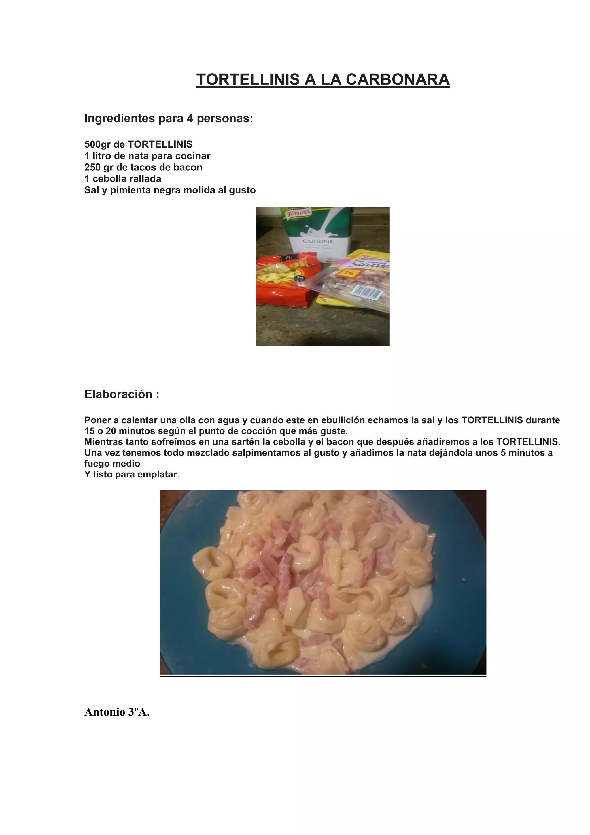 TORTELLINIS A LA CARBONARA
Ingredientes para 4 personas:
500gr de TORTELLINIS
1 litro de nata para cocinar
250 gr de tacos de bacon
1 cebolla rallada
Sal y pimienta negra molida al gusto
Elaboración :
Poner a calentar una olla con agua y cuando este en ebullición echamos la sal y los TORTELLINIS durante
15 o 20 minutos según el punto de cocción que más guste.
Mientras tanto sofreímos en una sartén la cebolla y el bacon que después añadiremos a los TORTELLINIS.
Una vez tenemos todo mezclado salpimentamos al gusto y añadimos la nata dejándola unos 5 minutos a
fuego medio
Y listo para emplatar.
Antonio 3ºA.
 