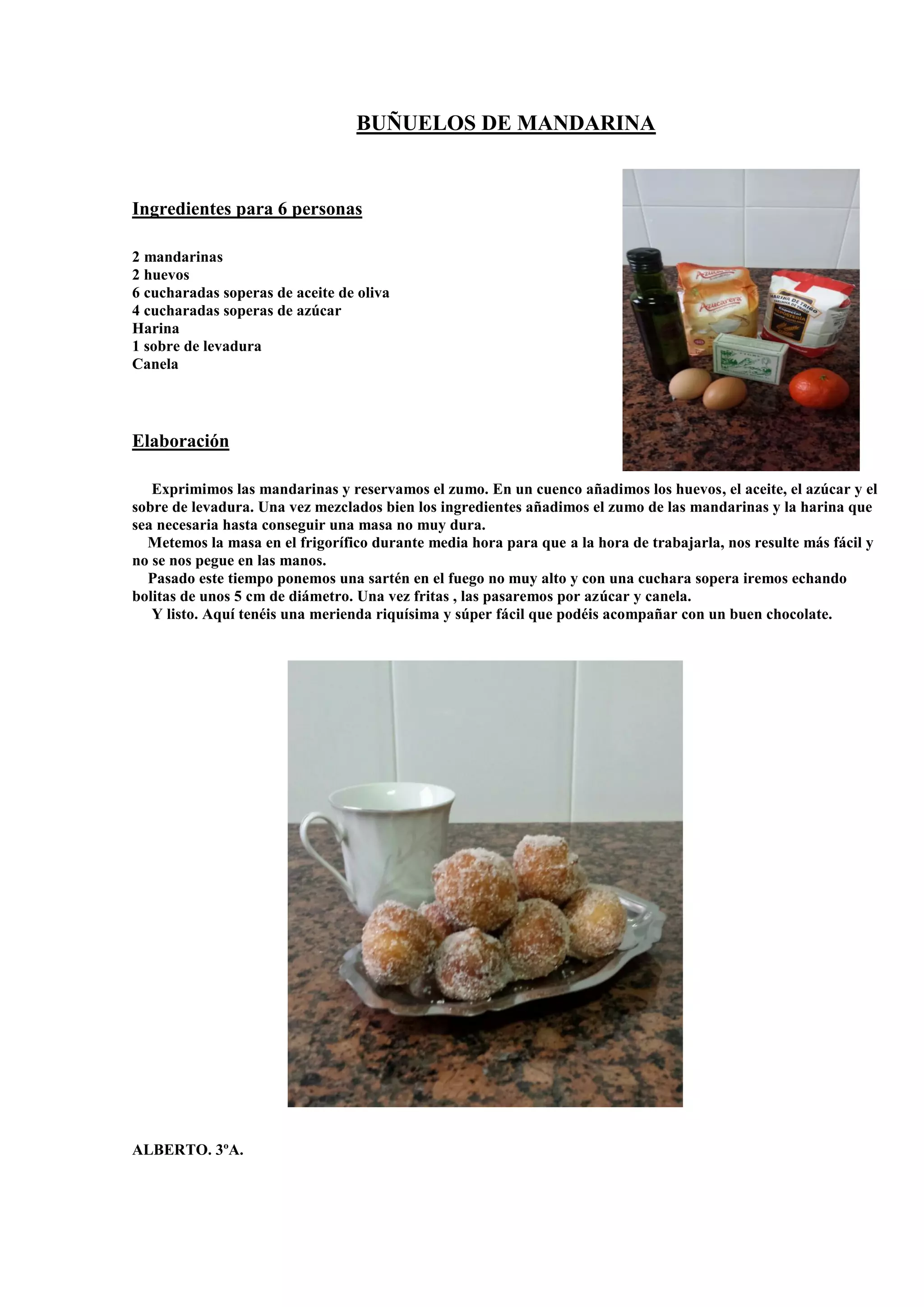 BUÑUELOS DE MANDARINA
Ingredientes para 6 personas
2 mandarinas
2 huevos
6 cucharadas soperas de aceite de oliva
4 cucharadas soperas de azúcar
Harina
1 sobre de levadura
Canela
Elaboración
Exprimimos las mandarinas y reservamos el zumo. En un cuenco añadimos los huevos, el aceite, el azúcar y el
sobre de levadura. Una vez mezclados bien los ingredientes añadimos el zumo de las mandarinas y la harina que
sea necesaria hasta conseguir una masa no muy dura.
Metemos la masa en el frigorífico durante media hora para que a la hora de trabajarla, nos resulte más fácil y
no se nos pegue en las manos.
Pasado este tiempo ponemos una sartén en el fuego no muy alto y con una cuchara sopera iremos echando
bolitas de unos 5 cm de diámetro. Una vez fritas , las pasaremos por azúcar y canela.
Y listo. Aquí tenéis una merienda riquísima y súper fácil que podéis acompañar con un buen chocolate.
ALBERTO. 3ºA.
 