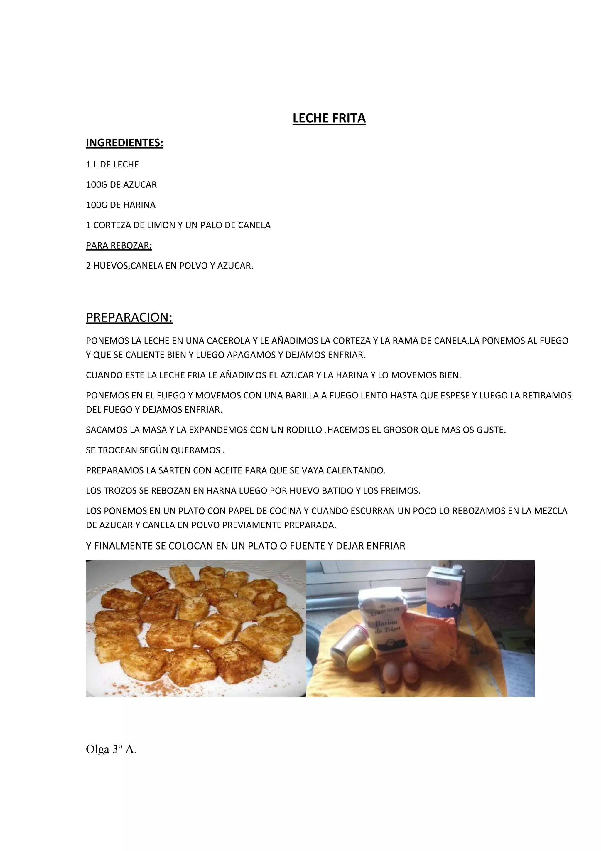 LECHE FRITA
INGREDIENTES:
1 L DE LECHE
100G DE AZUCAR
100G DE HARINA
1 CORTEZA DE LIMON Y UN PALO DE CANELA
PARA REBOZAR:
2 HUEVOS,CANELA EN POLVO Y AZUCAR.
PREPARACION:
PONEMOS LA LECHE EN UNA CACEROLA Y LE AÑADIMOS LA CORTEZA Y LA RAMA DE CANELA.LA PONEMOS AL FUEGO
Y QUE SE CALIENTE BIEN Y LUEGO APAGAMOS Y DEJAMOS ENFRIAR.
CUANDO ESTE LA LECHE FRIA LE AÑADIMOS EL AZUCAR Y LA HARINA Y LO MOVEMOS BIEN.
PONEMOS EN EL FUEGO Y MOVEMOS CON UNA BARILLA A FUEGO LENTO HASTA QUE ESPESE Y LUEGO LA RETIRAMOS
DEL FUEGO Y DEJAMOS ENFRIAR.
SACAMOS LA MASA Y LA EXPANDEMOS CON UN RODILLO .HACEMOS EL GROSOR QUE MAS OS GUSTE.
SE TROCEAN SEGÚN QUERAMOS .
PREPARAMOS LA SARTEN CON ACEITE PARA QUE SE VAYA CALENTANDO.
LOS TROZOS SE REBOZAN EN HARNA LUEGO POR HUEVO BATIDO Y LOS FREIMOS.
LOS PONEMOS EN UN PLATO CON PAPEL DE COCINA Y CUANDO ESCURRAN UN POCO LO REBOZAMOS EN LA MEZCLA
DE AZUCAR Y CANELA EN POLVO PREVIAMENTE PREPARADA.
Y FINALMENTE SE COLOCAN EN UN PLATO O FUENTE Y DEJAR ENFRIAR
Olga 3º A.
 