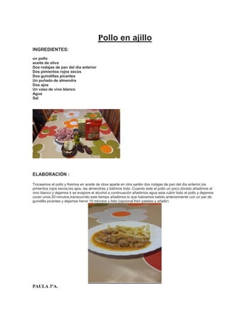 Pollo en ajillo
INGREDIENTES:
un pollo
aceite de oliva
Dos rodajas de pan del día anterior
Dos pimientos rojos secos
Dos guindillas picantes
Un puñado de almendra
Dos ajos
Un vaso de vino blanco
Agua
Sal
ELABORACIÓN :
Troceamos el pollo y freimos en aceite de oliva aparte en otra sartén dos rodajas de pan del día anterior,los
pimientos rojos secos,los ajos, las almendras y batimos todo .Cuando este el pollo un poco dorado añadimos el
vino blanco y dejamos k se evapore el alcohol a continuación añadimos agua asta cubrir todo el pollo y dejamos
cocer unos 20 minutos,transcurrido este tiempo añadimos lo que habíamos batido anteriormente con un par de
guindilla picantes y dejamos hervir 10 minutos y listo (opcional freír patatas y añadir)
PAULA 3ºA.
 