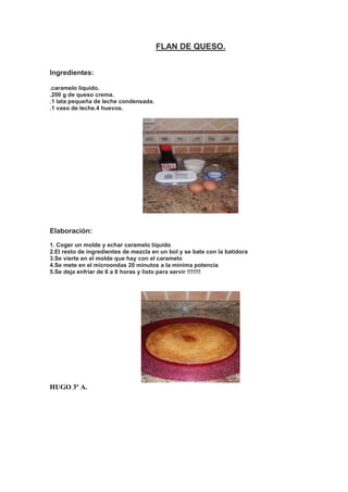 FLAN DE QUESO.
Ingredientes:
.caramelo líquido.
.200 g de queso crema.
.1 lata pequeña de leche condensada.
.1 vaso de leche.4 huevos.
Elaboración:
1. Coger un molde y echar caramelo líquido
2.El resto de ingredientes de mezcla en un bol y se bate con la batidora
3.Se vierte en el molde que hay con el caramelo
4.Se mete en el microondas 20 minutos a la minima potencia
5.Se deja enfriar de 6 a 8 horas y listo para servir !!!!!!!
HUGO 3º A.
 