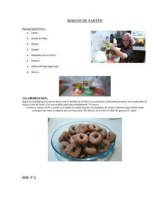 ROSCOS DE SARTÉN
INGREDIENTES:
 Leche.
 Aceite de oliva.
 Azúcar.
 Canela.
 Raspadura de un limón.
 Huevos.
 Sobres del tigre (gaseosa).
 Harina.
ELABORACION:
Según la cantidad que se quiera hacer, con la medida de un huevo se echan tres cucharadas de aceite, tres cucharadas de
azúcar y tres de leche. Con esa medida salen aproximadamente 15 roscos.
Al huevo, azúcar, leche y aceite se le añade la canela al gusto, la raspadura de limón y harina la que admite hasta
conseguir una masa compacta pero no muy dura. Por último, se le echa el sobre de gaseosa el” tigre”.
ZOE. 3º A
 