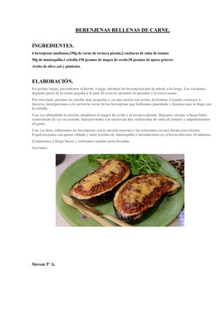 BERENJENAS RELLENAS DE CARNE.
INGREDIENTES.
6 berenjenas medianas,150g de carne de ternera picada,2 cucharas de salsa de tomate
50g de mantequilla,1 cebolla,150 gramos de magra de cerdo,50 gramos de queso gruyere
Aceite de oliva ,sal y pimienta.
ELABORACIÓN.
En primer lugar, encendemos el horno. Luego, abrimos las berenjenas por la mitad, a lo largo. Las vaciamos,
dejando parte de la carne pegada a la piel. El resto lo sacamos, lo picamos y lo reservamos.
Por otro lado, picamos la cebolla muy pequeña y, en una sartén con aceite, la freímos. Cuando comience a
dorarse, incorporamos a la sartén la carne de las berenjenas que habíamos guardado y dejamos que se haga con
la cebolla.
Una vez ablandada la mezcla, añadimos el magro de cerdo y la ternera picada. Dejamos cocinar a fuego lento
removiendo de vez en cuando. Incorporamos a la sartén las dos cucharadas de salsa de tomate y salpimentamos
al gusto.
Una vez listo, rellenamos las berenjenas con la mezcla anterior y las colocamos en una fuente para horno.
Espolvoreamos con queso rallado y unos trocitos de mantequilla e introducimos en el horno durante 10 minutos.
Gratinamos a fuego fuerte y retiramos cuando estén doradas.
Servimos.
Steven 3º A.
 