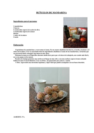 BUÑUELOS DE MANDARINA
Ingredientes para 6 personas
2 mandarinas
2 huevos
6 cucharadas soperas de aceite de oliva
4 cucharadas soperas de azúcar
Harina
1 sobre de levadura
Canela
Elaboración
Exprimimos las mandarinas y reservamos el zumo. En un cuenco añadimos los huevos, el aceite, el azúcar y el
sobre de levadura. Una vez mezclados bien los ingredientes añadimos el zumo de las mandarinas y la harina que
sea necesaria hasta conseguir una masa no muy dura.
Metemos la masa en el frigorífico durante media hora para que a la hora de trabajarla, nos resulte más fácil y
no se nos pegue en las manos.
Pasado este tiempo ponemos una sartén en el fuego no muy alto y con una cuchara sopera iremos echando
bolitas de unos 5 cm de diámetro. Una vez fritas , las pasaremos por azúcar y canela.
Y listo. Aquí tenéis una merienda riquísima y súper fácil que podéis acompañar con un buen chocolate.
ALBERTO. 3ºA.
 