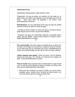 Jarabe para la tos:
Ingredientes: Media panela, natas de leche, limón.
Preparación: Se raya la panela, se mezclan con las natas en un
plato hondo y por último se le agregan unas diez gotas de sumo de
limón. Sirve para dolor de garganta y de pecho, para
descongestionar el pulmón.
Estreñimiento: Es muy importante tomar agua de apio de castilla
durante el día por lo menos 3 vasos de agua.
- También la linaza, colocar un vaso con agua y revolver la linaza,
dejar reposar por la noche y al otro día tomárselo.
- Preparar una agua con manzanilla matricaria, manzanilla dulce,
ajenjo, apio de castilla. Colocar estas hierbas en infusión, colar y
beber preferiblemente sin dulce.
17
Frío concentrado: Se toman gajos de cebolla larga, se abren por
la mitad y se refriegan en las piernas, se deja por unos 20 minutos,
no se retira para que se concentre ese sumo, preferiblemente se
coloca unas medias largas y al otro día se retira con agua caliente.
Jarabe especial para gripas: Flores de sauco, raíz de chipaca,
cáscara de quina roja. En infusión, se machuca en la vasija y se
tapa. Tomar preferiblemente sin dulce.
Para la viruela: Para que brote bien la enfermedad se coge toronjil
y en un vaso de leche caliente se deja en infusión y se toma, esto
hace que la enfermedad brote más rápido.
- Para curar las cicatrices que deja la viruela, se cocina chulco,
eucalipto, quina, granizo, pino, se baña con esta cocción y es
muy buena para que las marcas cicatricen bien.
18
 