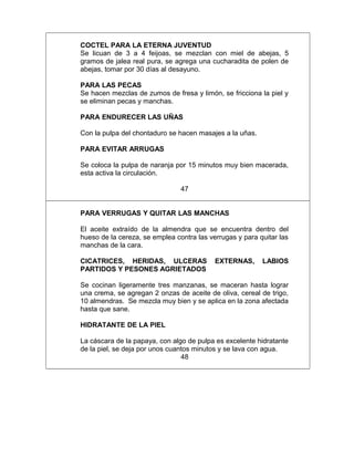 COCTEL PARA LA ETERNA JUVENTUD
Se licuan de 3 a 4 feijoas, se mezclan con miel de abejas, 5
gramos de jalea real pura, se agrega una cucharadita de polen de
abejas, tomar por 30 días al desayuno.
PARA LAS PECAS
Se hacen mezclas de zumos de fresa y limón, se fricciona la piel y
se eliminan pecas y manchas.
PARA ENDURECER LAS UÑAS
Con la pulpa del chontaduro se hacen masajes a la uñas.
PARA EVITAR ARRUGAS
Se coloca la pulpa de naranja por 15 minutos muy bien macerada,
esta activa la circulación.
47
PARA VERRUGAS Y QUITAR LAS MANCHAS
El aceite extraído de la almendra que se encuentra dentro del
hueso de la cereza, se emplea contra las verrugas y para quitar las
manchas de la cara.
CICATRICES, HERIDAS, ULCERAS EXTERNAS, LABIOS
PARTIDOS Y PESONES AGRIETADOS
Se cocinan ligeramente tres manzanas, se maceran hasta lograr
una crema, se agregan 2 onzas de aceite de oliva, cereal de trigo,
10 almendras. Se mezcla muy bien y se aplica en la zona afectada
hasta que sane.
HIDRATANTE DE LA PIEL
La cáscara de la papaya, con algo de pulpa es excelente hidratante
de la piel, se deja por unos cuantos minutos y se lava con agua.
48
 