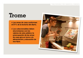 publicaciones y multimedios el comercio 
Trome 
> Las amas de casa conforman 
el 51% de la lectoría del diario. 
> Los coleccionables deben 
sincronizarse con los 
valores de este público: la 
preocupación de las amas 
de casa gira en torno a la 
alimentación y educación de 
sus hijos. 
 