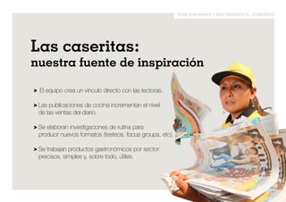 publicaciones y multimedios el comercio 
las caseritas: 
nuestra fuente de inspiración 
> El equipo crea un vínculo directo con las lectoras. 
> Las publicaciones de cocina incrementan el nivel 
de las ventas del diario. 
> Se elaboran investigaciones de rutina para 
producir nuevos formatos (testeos, focus groups, etc). 
> Se trabajan productos gastronómicos por sector: 
precisos, simples y, sobre todo, útiles. 
 