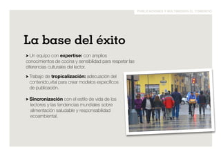 publicaciones y multimedios el comercio 
La base del éxito 
> Un equipo con expertise: con amplios 
conocimientos de cocina y sensibilidad para respetar las 
diferencias culturales del lector. 
> Trabajo de tropicalización: adecuación del 
contenido,vital para crear modelos específicos 
de publicación. 
> Sincronización con el estilo de vida de los 
lectores y las tendencias mundiales sobre 
alimentación saludable y responsabilidad 
ecoambiental. 
 