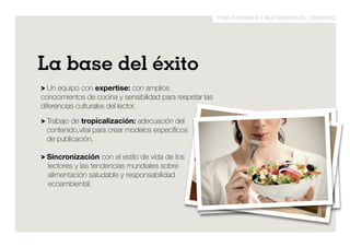publicaciones y multimedios el comercio 
La base del éxito 
> Un equipo con expertise: con amplios 
conocimientos de cocina y sensibilidad para respetar las 
diferencias culturales del lector. 
> Trabajo de tropicalización: adecuación del 
contenido,vital para crear modelos específicos 
de publicación. 
> Sincronización con el estilo de vida de los 
lectores y las tendencias mundiales sobre 
alimentación saludable y responsabilidad 
ecoambiental. 
 