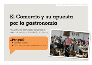 publicaciones y multimedios el comercio 
El Comercio y su apuesta 
por la gastronomía 
Año 2000: se comienza a desarrollar el 
tema culinario en el área de Publicaciones. 
¿Por qué? 
> Factores locales 
> Cambios culturales y de estilo de vida 
 