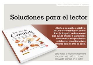 publicaciones y multimedios el comercio 
Soluciones para el lector 
Atento a su público objetivo, 
El Comercio trabaja un primer 
libro (entregado en fascículos) 
que busca brindar a las familias 
soluciones a sus problemas 
cotidianos, con alternativas 
simples para el ama de casa. 
Esto marca el inicio de una nueva 
etapa de producción continua, 
pensando siempre en el lector. 
 
