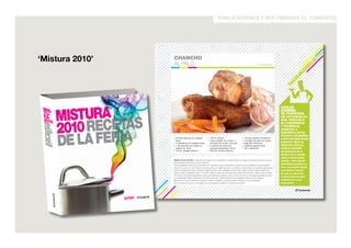 publicaciones y multimedios el comercio 
09 
FONDO 08 
POSTRES DE PLATOS PONDERACIONES. 
• 1 1/3 tzs. leche condensada 
• 1 2/3 tzs. leche evaporada 
• 5 yemas 
• 500 g + 12 fresas 
• 200 g azúcar blanca 
• 1 tz. leche fresca 
• 1 tz. harina preparada 
• 3 huevos 
10 PORCIONES 
12 PORCIONES 
• 1 litro de aceite 
• 1/2 tz. azúcar en polvo 
• 12 hojas de menta 
VIERTA EN UNA OLLA las leches condensada y evaporada. Cocine a fuego medio, sin dejar de remover, hasta 
que observe el fondo de la olla. Retire y deje enfriar. Agregue las yemas y bata con batidora a velocidad baja hasta 
obtener una consistencia ligera. Reserve el manjar de yemas. 
Aparte, licúe 500 gramos de fresas y cuele. Vierta las fresas coladas en una olla, agregue el azúcar blanca y cocine a 
fuego medio durante 15 minutos, hasta que adquiera la consistencia de una salsa. Retire y reserve el coulis de fresas. 
Licúe la leche fresca con la harina y los huevos. Cuele la masa y resérvela. 
En una olla a fuego medio caliente el aceite y coloque el molde para ponderaciones. Retire el molde, escúrralo 
brevemente sobre papel absorbente y luego introdúzcalo en la masa. Luego sumerja el molde en el aceite, sin 
soltarlo, y fría durante un minuto. Retire el molde y dé un golpe suave para desprender la ponderación sobre un plato. 
Repita el mismo proceso con la masa restante. 
Sirva el manjar de yemas y decore con el coulis de fresas. Coloque la ponderación. Espolvoree el azúcar en polvo y 
decore con las hojas de menta y las fresas restantes. 
LA BONBONNIERE. 
A MEDIADOS 
DEL SIGLO XX, 
UNA PAREJA 
DE FRANCESES 
LLEGÓ AL PERÚ 
PARA QUEDARSE 
Y OFRECER LOS 
MÁS EXQUISITOS 
POSTRES DE LA 
COCINA GALA EN 
SU SALÓN DE TÉ, 
LA BONBONNIERE. 
AÑOS DESPUÉS, EL 
LOCAL PASÓ A MANOS 
DE LA DESTACADA 
BANQUETERA MARISA 
GUIULFO, QUIEN 
AÑADIÓ EL TOQUE 
PERUANO QUE HOY 
CARACTERIZA A ESTE 
CÁLIDO LUGAR, DONDE 
ES POSIBLE ENCONTRAR 
DESDE UNA EXIGENTE 
CRÈME BRÛLÉE 
HASTA UNA DELICADA 
PONDERACIÓN. 
CHANCHO 
AL PALO. 
• 3/4 kg rábanos en rodajas 
finas 
• 1 zanahoria en rodajas finas 
• 1 ají amarillo sin venas ni 
pepas, en tiras 
• 1/4 tz. vinagre blanco 
• 1/4 tz. azúcar 
• 5 kg costillar de cerdo o 
panceta de cerdo, con piel 
• 4 atados de leños de 
naranjo pequeños, secos 
• 620 ml cerveza blanca 
• 1/2 kg cebolla a la pluma 
• 1/4 tallo de apio en cubos 
• jugo de 4 limones 
• alambre galvanizado 
• sal y pimienta 
MEZCLE EN UN BOL medio kilo de rábanos con la zanahoria, el ají amarillo, el vinagre y el azúcar. Sazone con sal y 
deje macerar durante una noche. Reserve. 
Corte superficialmente la piel del cerdo en cuadrados de tres centímetros de lado por un centímetro de profundidad. 
Sazone la carne con sal. Extienda el cerdo sobre una rejilla de acero y amárrelo a la estructura con alambre galvanizado. 
Aparte, encienda los leños y coloque la rejilla de acero a 40 centímetros de las brasas. Deje cocinar el cerdo durante dos 
horas y media, volteándolo cada 15 minutos. Vierta la mitad de la cerveza sobre cada lado del cerdo y deje cocinar durante 
30 minutos más aproximadamente, hasta que la piel esté crujiente. Corte un trozo de carne y compruebe que esté cocida y 
no tenga sangre. Retire la estructura de acero del fuego. Corte el alambre con un alicate y retire el cerdo. Reserve. 
Mezcle en un bol la cebolla con el apio, el rábano restante y el jugo de limón. Sazone con sal y pimienta. 
Sirva el cerdo en trozos y acompañe con la ensalada de rábano y el rábano encurtido. 
CARLOS 
RAMÍREZ. 
SE CONSIDERA 
UN AUTODIDACTA 
QUE, GRACIAS A 
SU CONSTANCIA 
Y PACIENCIA, 
APRENDIÓ A 
DESARROLLAR SU 
TALENTO CULINARIO. 
LUEGO DE DEDICARSE 
DURANTE AÑOS AL 
NEGOCIO AVÍCOLA, 
CARLOS DECIDIÓ 
INCURSIONAR EN EL 
MUNDO DE LA COCINA 
CRIOLLA EN SU NATAL 
HUARAL. PERO FUE SU 
RIQUÍSIMO CHANCHO AL 
PALO, QUE OFRECIÓ DESDE 
QUE EMPEZÓ A RESIDIR 
EN LIMA, EL QUE LE DIO 
LA REPUTACIÓN DE BUEN 
COCINERO DE LA QUE 
GOZA AHORA. 
‘Mistura 2010’ 
MISTURA 
2010 RECETAS 
DE LA FERIA 
MIS-TU-RA 
2010 
RE-CE-TAS 
DE 
LA 
FE-RIA 
MISTURA 
2010 RECETAS 
DE LA FERIA 
MIS-TU-RA 
2010 
RE-CE-TAS 
DE 
LA 
FE-RIA 
 